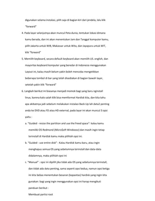 digunakan selama instalasi, pilih saja di bagian kiri dari jendela, lalu klik 
“forward” 
4. Pada layar selanjutnya akan muncul Peta dunia, tentukan lokasi dimana 
kamu berada, dan ini akan menentukan Jam dan Tanggal komputer kamu, 
pilih Jakarta untuk WIB, Makassar untuk Wita, dan Jayapura untuk WIT, 
klik “forward” 
5. Memilih keyboard, secara default keyboard akan memilih US. english, dan 
mayoritas keyboard komputer yang beredar di Indonesia menggunakan 
Layout ini, kalau masih belum yakin boleh mencoba mengetikkan 
beberapa tombol di bar yang telah disediakan di bagian bawah layar, 
setelah yakin klik “forward” 
6. Langkah berikut ini biasanya menjadi momok bagi yang baru nginstall 
linux, karena kalo salah klik bisa memformat Hardisk kita, dan kita tahu 
apa akibatnya jadi sebelum melakukan instalasi Back-Up lah data2 penting 
anda ke DVD atau FD atau HD external, pada layar ini akan muncul 3 opsi 
yaitu : 
a. “Guided - resize the partition and use the freed space”: kalau kamu 
memiliki OS Redmond (Micro$oft Windoooz) dan masih ingin tetap 
terinstall di Hardisk kamu maka pilihlah opsi ini. 
b. “Guided - use entire disk” : Kalau Hardisk kamu baru, atau ingin 
menghapus semua OS yang sebelumnya terinstall dan data-data 
didalamnya, maka pilihlah opsi ini 
c. “Manual” : opsi ini dipilih jika tidak ada OS yang sebelumnya terinstall, 
dan tidak ada data penting, sama seperti opsi kedua, namun opsi ketiga 
ini kita bebas menentukan besaran (kapasitas) hardisk yang ingin kita 
gunakan: bagi yang ingin menggunakan opsi ini harap mengikuti 
panduan berikut : 
Membuat partisi root  