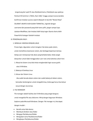 tergantung dari spek PC atau Notebook kamu ( Notebook saya speknya 
Pentium M Centrino 1.73GHz, Ram 1GB). Tunggu sampai muncul jendela 
konfirmasi Instalasi success seperti dibawah ini lalu klik “Restart Now” 
SELAMAT UBUNTU 8.04 SUDAH TERINSTALL, loginlah dengan 
username dan password yang telah kamu pilih, jangan sampai lupa. 
Lakukan Modifikasi, dan Instalasi lebih lanjut agar Ubuntu Kamu lebih 
Powerfull di kategori Setelah Instalasi 
B. PENGENALAN LINUX : 
1. MEMULAI BEKERJA DENGAN LINUX 
Proses login, digunakan untuk mengatur hak akses pada sistem, 
untuk memelihara keamanan sistem, dan berbagai keperluan lainnya. 
Setiap user mempunyai hak akses yang berbeda-beda. Anda sangat 
dianjurkan untuk tidak menggunakan user root untuk aktivitas sahari-hari. 
1. Masuk ke Sistem Linux bila Anda menghendaki login secara grafis 
atau X-Window. 
2. Bekerja di Desktop Linux 
3. Keluar dari Sistem Linux 
Jika sudah berada dalam sistem dan sudah bekerja di dalam sistem, 
kemudian berkeinginan untuk mengakhirinya, Anda juga harus bisa keluar 
sesuai dengan aturannya. 
2. FILE MANAGER 
File manager adalah fasilitas dari X Window yang sangat berguna 
untuk mengelola file atau dokumen. Mirip dengan kegunaan Windows 
Explorer pada Microsoft Windows. Dengan file manager ini, kita dapat 
dengan mudah : 
 Beralih antar blok device 
 Membuat direktori atau folder 
 Mengopi file/dokumen/folder 
 Mengubah nama file/dokumen/folder 
 Menghapus file/dokumen/folder  