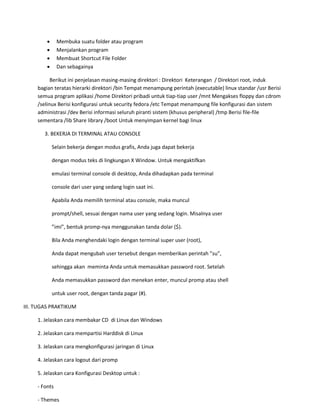  Membuka suatu folder atau program 
 Menjalankan program 
 Membuat Shortcut File Folder 
 Dan sebagainya 
Berikut ini penjelasan masing-masing direktori : Direktori Keterangan / Direktori root, induk bagian teratas hierarki direktori /bin Tempat menampung perintah (executable) linux standar /usr Berisi semua program aplikasi /home Direktori pribadi untuk tiap-tiap user /mnt Mengakses floppy dan cdrom /selinux Berisi konfigurasi untuk security fedora /etc Tempat menampung file konfigurasi dan sistem administrasi /dev Berisi informasi seluruh piranti sistem (khusus peripheral) /tmp Berisi file-file sementara /lib Share library /boot Untuk menyimpan kernel bagi linux 
3. BEKERJA DI TERMINAL ATAU CONSOLE 
Selain bekerja dengan modus grafis, Anda juga dapat bekerja 
dengan modus teks di lingkungan X Window. Untuk mengaktifkan 
emulasi terminal console di desktop, Anda dihadapkan pada terminal 
console dari user yang sedang login saat ini. 
Apabila Anda memilih terminal atau console, maka muncul 
prompt/shell, sesuai dengan nama user yang sedang login. Misalnya user 
”imi”, bentuk promp-nya menggunakan tanda dolar ($). 
Bila Anda menghendaki login dengan terminal super user (root), 
Anda dapat mengubah user tersebut dengan memberikan perintah ”su”, 
sehingga akan meminta Anda untuk memasukkan password root. Setelah 
Anda memasukkan password dan menekan enter, muncul promp atau shell 
untuk user root, dengan tanda pagar (#). 
III. TUGAS PRAKTIKUM 
1. Jelaskan cara membakar CD di Linux dan Windows 
2. Jelaskan cara mempartisi Harddisk di Linux 
3. Jelaskan cara mengkonfigurasi jaringan di Linux 
4. Jelaskan cara logout dari promp 
5. Jelaskan cara Konfigurasi Desktop untuk : 
- Fonts 
- Themes  