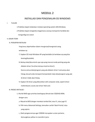 MODUL 2 
INSTALLASI DAN PENGENALAN OS WINDOWS 
I. TUJUAN 
1.Praktikan dapat melakukan instalasi operating system (OS) Windows. 
2.Praktikan dapat mengetahui bagaimana caranya mempartisi harddisk dan 
mengonfigurasi sistem 
II. DASAR TEORI 
A. PERSIAPAN INSTALASI 
Yang harus diperhatikan dalam menginstal/menginstal ulang 
windows xp : 
7. Siapkan CD Instal Windows XP yang bootable (cd windows xp yang bisa 
booting/bootable). 
8. Backup data/documents apa saja yang menurut anda penting yang ada 
didalam drive C ke drive lainnya misal ke drive D. 
Karena semua data/program yang ada didalam drive C semuanya akan 
hilang, kecuali anda merepair/memperbaiki maka data/program yang ada 
di drive C tidak akan hilang 
9. Siapkan CD driver yang dibutuhkan oleh computer anda, seperti driver 
motherboard, sound, dan driver VGA card. 
B. PROSES INSTALASI : 
1. Aturlah BIOS agar prioritas bootingnya dimulai dari CD(DVD)-ROM, 
dengan cara: 
a. Masuk ke BIOS dengan menekan tombol Del, atau F1, atau juga F2. 
b. Pilih menu Advanced Settings, kemudian carilah ‘Boot Priority’ atau 
yang sejenis. 
c. Ubah pengaturannya agar CDROM merupakan urutan pertama. 
Kemungkinan pilihan ini memiliki 2 jenis:  