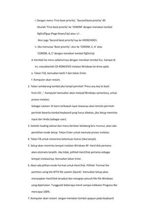 i. Dengan menu ‘First boot priority’, ‘Second boot priority’ dll: 
Aturlah ‘First boot priority’ ke ‘CDROM’ dengan menekan tombol 
PgDn/Pgup (Page Down/Up) atau +/-. 
Atur juga ‘Second boot priority’nya ke HDD0/HDD1. 
ii. Jika menunya ‘Boot priority’: atur ke ‘CDROM, C, A’ atau 
‘CDROM, A, C’ dengan menekan tombol PgDn/Up. 
d. Kembali ke menu sebelumnya dengan menekan tombol Esc. Sampai di 
ini, masukkanlah CD-ROM/DVD instalasi Windows ke drive optik. 
e. Tekan F10, kemudian ketik Y dan tekan Enter. 
f. Komputer akan restart. 
2. Tekan sembarang tombol jika tampil perintah ‘Press any key to boot 
from CD...’. Komputer kemudian akan meload Windows sementara, untuk 
proses instalasi. 
Sebagai catatan: Di baris terbawah layar biasanya akan tertulis perintah- 
perintah beserta tombol keyboard yang harus ditekan, jika Setup meminta 
input dari Anda (sebagai user). 
3. Setelah loading selesai dan menu berlatar-belakang biru muncul, akan ada 
pemilihan mode Setup. Tekan Enter untuk memulai proses instalasi. 
4. Tekan F8 untuk menerima ketentuan lisensi (Jika tampil). 
5. Setup akan meminta tempat instalasi Windows XP. Hard disk pertama 
akan otomatis terpilih. Jika tidak, pilihlah Hard Disk pertama sebagai 
tempat instalasinya. Kemudian tekan Enter. 
6. Akan ada pilihan mode Format untuk Hard Disk. Pilihlah ‘Format the 
partition using the NTFS file system (Quick)’. Kemudian Setup akan 
menyiapkan Hard Disk tersebut dan mengopi seluruh file-file Windows 
yang diperlukan. Tunggulah beberapa menit sampai indikator Progress Bar 
mencapai 100%. 
7. Komputer akan restart. Jangan menekan tombol apapun pada keyboard  