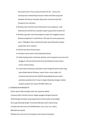 jika tampil tulisan ‘Press any key to boot from CD...’ karena kita 
sekarang akan membooting komputer melalui Hard Disk yang telah 
disiapkan oleh Setup. Kemudian Setup akan memasuki mode GUI 
(Graphical User Interface). 
8. Windows akan meminta nama Anda beserta nama organisasi. Isilah. 
Ketika diminta CD-KEYnya, masukkan seperti yang tertulis di dalam CD 
9. Windows juga akan meminta pengeseran waktu dan tanggal komputer. 
Biasanya pengaturan ini sudah benar. Pilih saja time zone yang sesuai, 
yaitu +7 (Bangkok, Hanoi, Jakarta) kemudian akan dilanjutkan dengan 
penginstalan kartu network. 
10. Klik OK atau Next sampai selesai. 
11. Komputer akan restart untuk yang kedua kalinya. 
12. Ketika loading selesai, Anda akan dipandu untuk mengeset nama (account) 
pengguna. Klik saja tanda panah kanan berulang kali sampai selesai. 
Proses instalasi selesai. 
13. Untuk tahap selanjutnya, dianjurkan untuk menginstal driver-driver yang 
belum/tidak dikenali Windows, seperti driver untuk modem, dll. 
Sumbernya bisa berasal dari CD/DVD yang didapat bersama paket 
pembelian peripheral tsb. Proses ini dapat dilanjutkan dengan instalasi 
program-program lain seperti WinRAR, Office, dll. 
C. PENGENALAN WINDOWS XP 
Sistem operasi dibuat dengan salah satu tujuannya adalah 
mempermudah interaksi manusia sebagai pengguna dengan komputer. 
Perkembangan komputer yang sangat pesat terutama pada sisi perangkat 
keras juga dibarengi dengan munculnya beberapa sistem operasi yang 
menjadi alternatif antara lain DOS/Windows, Unix, Linux, Sun Solaris, 
IBM OS/2 dan MacOS 
Windows dan Linux saat ini merupakan sistem operasi terpopular  