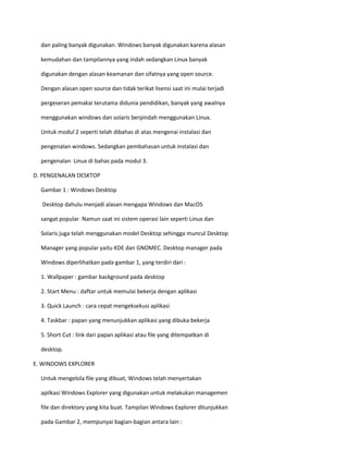 dan paling banyak digunakan. Windows banyak digunakan karena alasan 
kemudahan dan tampilannya yang indah sedangkan Linux banyak 
digunakan dengan alasan keamanan dan sifatnya yang open source. 
Dengan alasan open source dan tidak terikat lisensi saat ini mulai terjadi 
pergeseran pemakai terutama didunia pendidikan, banyak yang awalnya 
menggunakan windows dan solaris berpindah menggunakan Linux. 
Untuk modul 2 seperti telah dibahas di atas mengenai instalasi dan 
pengenalan windows. Sedangkan pembahasan untuk instalasi dan 
pengenalan Linux di bahas pada modul 3. 
D. PENGENALAN DESKTOP 
Gambar 1 : Windows Desktop 
Desktop dahulu menjadi alasan mengapa Windows dan MacOS 
sangat popular. Namun saat ini sistem operasi lain seperti Linux dan 
Solaris juga telah menggunakan model Desktop sehingga muncul Desktop 
Manager yang popular yaitu KDE dan GNOMEC. Desktop manager pada 
Windows diperlihatkan pada gambar 1, yang terdiri dari : 
1. Wallpaper : gambar background pada desktop 
2. Start Menu : daftar untuk memulai bekerja dengan aplikasi 
3. Quick Launch : cara cepat mengeksekusi aplikasi 
4. Taskbar : papan yang menunjukkan aplikasi yang dibuka bekerja 
5. Short Cut : link dari papan aplikasi atau file yang ditempatkan di 
desktop. 
E. WINDOWS EXPLORER 
Untuk mengelola file yang dibuat, Windows telah menyertakan 
apilkasi Windows Explorer yang digunakan untuk melakukan managemen 
file dan direktory yang kita buat. Tampilan Windows Explorer ditunjukkan 
pada Gambar 2, mempunyai bagian-bagian antara lain : 
 