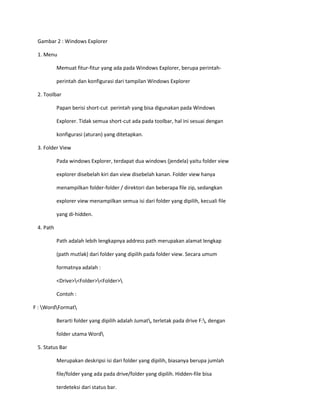 Gambar 2 : Windows Explorer 
1. Menu 
Memuat fitur-fitur yang ada pada Windows Explorer, berupa perintah- 
perintah dan konfigurasi dari tampilan Windows Explorer 
2. Toolbar 
Papan berisi short-cut perintah yang bisa digunakan pada Windows 
Explorer. Tidak semua short-cut ada pada toolbar, hal ini sesuai dengan 
konfigurasi (aturan) yang ditetapkan. 
3. Folder View 
Pada windows Explorer, terdapat dua windows (jendela) yaitu folder view 
explorer disebelah kiri dan view disebelah kanan. Folder view hanya 
menampilkan folder-folder / direktori dan beberapa file zip, sedangkan 
explorer view menampilkan semua isi dari folder yang dipilih, kecuali file 
yang di-hidden. 
4. Path 
Path adalah lebih lengkapnya address path merupakan alamat lengkap 
(path mutlak) dari folder yang dipilih pada folder view. Secara umum 
formatnya adalah : 
<Drive><Folder><Folder> 
Contoh : 
F : WordFormat 
Berarti folder yang dipilih adalah Jumat, terletak pada drive F:, dengan 
folder utama Word 
5. Status Bar 
Merupakan deskripsi isi dari folder yang dipilih, biasanya berupa jumlah 
file/folder yang ada pada drive/folder yang dipilih. Hidden-file bisa 
terdeteksi dari status bar. 
 