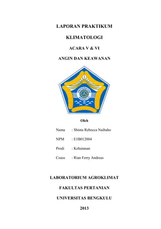 LAPORAN PRAKTIKUM
KLIMATOLOGI
ACARA V & VI
ANGIN DAN KEAWANAN

Oleh
Nama

: Shinta Rebecca Naibaho

NPM

: E1B012004

Prodi

: Kehutanan

Coass

: Rian Ferry Andreas

LABORATORIUM AGROKLIMAT
FAKULTAS PERTANIAN
UNIVERSITAS BENGKULU
2013

 