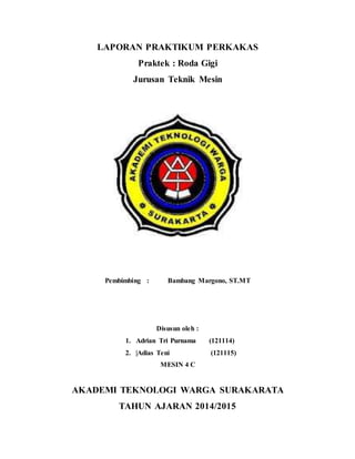 LAPORAN PRAKTIKUM PERKAKAS
Praktek : Roda Gigi
Jurusan Teknik Mesin
Pembimbing : Bambang Margono, ST.MT
Disusun oleh :
1. Adrian Tri Purnama (121114)
2. |Adias Teni (121115)
MESIN 4 C
AKADEMI TEKNOLOGI WARGA SURAKARATA
TAHUN AJARAN 2014/2015
 