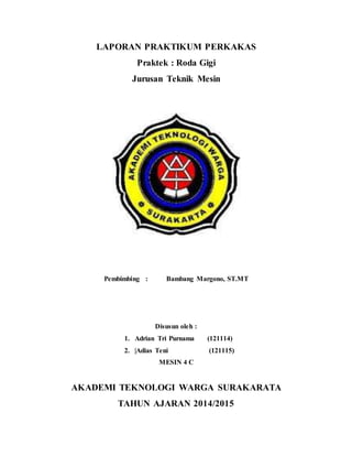 LAPORAN PRAKTIKUM PERKAKAS
Praktek : Roda Gigi
Jurusan Teknik Mesin
Pembimbing : Bambang Margono, ST.MT
Disusun oleh :
1. Adrian Tri Purnama (121114)
2. |Adias Teni (121115)
MESIN 4 C
AKADEMI TEKNOLOGI WARGA SURAKARATA
TAHUN AJARAN 2014/2015
 