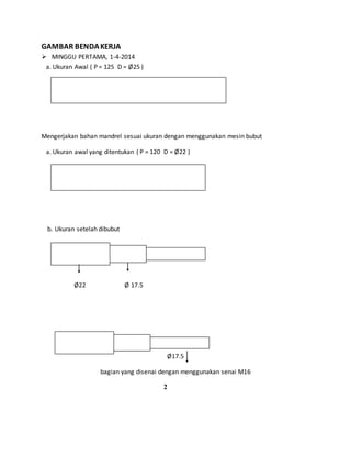 GAMBAR BENDAKERJA
 MINGGU PERTAMA, 1-4-2014
a. Ukuran Awal ( P = 125 D = Ø25 )
Mengerjakan bahan mandrel sesuai ukuran dengan menggunakan mesin bubut
a. Ukuran awal yang ditentukan ( P = 120 D = Ø22 )
b. Ukuran setelah dibubut
Ø22 Ø 17.5
Ø17.5
bagian yang disenai dengan menggunakan senai M16
2
 