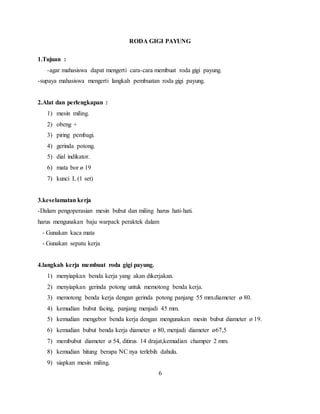 RODA GIGI PAYUNG
1.Tujuan :
-agar mahasiswa dapat mengerti cara-cara membuat roda gigi payung.
-supaya mahasiswa mengerti langkah pembuatan roda gigi payung.
2.Alat dan perlengkapan :
1) mesin miling.
2) obeng +
3) piring pembagi.
4) gerinda potong.
5) dial indikator.
6) mata bor ø 19
7) kunci L (1 set)
3.keselamatan kerja
-Dalam pengoperasian mesin bubut dan miling harus hati-hati.
harus mengunakan baju warpack peraktek dalam
- Gunakan kaca mata
- Gunakan sepatu kerja
4.langkah kerja membuat roda gigi payung.
1) menyiapkan benda kerja yang akan dikerjakan.
2) menyiapkan gerinda potong untuk memotong benda kerja.
3) memotong benda kerja dengan gerinda potong panjang 55 mm.diameter ø 80.
4) kemudian bubut facing, panjang menjadi 45 mm.
5) kemudian mengebor benda kerja dengan mengunakan mesin bubut diameter ø 19.
6) kemudian bubut benda kerja diameter ø 80, menjadi diameter ø67,5
7) membubut diameter ø 54, ditirus 14 drajat,kemudian champer 2 mm.
8) kemudian hitung berapa NC nya terlebih dahulu.
9) siapkan mesin miling.
6
 