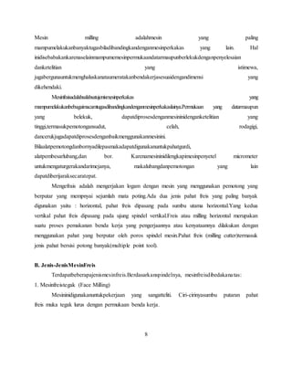 Mesin milling adalahmesin yang paling
mampumelakukanbanyaktugasbiladibandingkandenganmesinperkakas yang lain. Hal
inidisebabakankarenaselainmampumemesinpermukaandatarmaupunberlekukdenganpenyelesaian
danketelitian yang istimewa,
jugabergunauntukmenghaluskanataumeratakanbendakerjasesuaidengandimensi yang
dikehendaki.
Mesinfraisadalahsalahsatujenismesinperkakas yang
mampumelakukanbebagaimacamtugasdibandingkandenganmesinperkakaslainya.Permukaan yang datarmaupun
yang belekuk, dapatdiprosesdenganmesininidenganketelitian yang
tinggi,termasukpemotongansudut, celah, rodagigi,
dancerukjugadapatdiprosesdenganbaikmenggunakanmesinini.
Bilaalatpemotongdanbornyadilepasmakadapatdigunakanuntukpahatgurdi,
alatpembesarlubang,dan bor. Karenamesininidilengkapimesinpenyetel micrometer
untukmengaturgerakandarimejanya, makalubangdanpemotongan yang lain
dapatdiberijaraksecaratepat.
Mengefrais adalah mengerjakan logam dengan mesin yang menggunakan pemotong yang
berputar yang mempnyai sejumlah mata poting.Ada dua jenis pahat freis yang paling banyak
digunakan yaitu : horizontal, pahat freis dipasang pada sumbu utama horizontal.Yang kedua
vertikal pahat freis dipasang pada ujung spindel vertikal.Freis atau milling horizontal merupakan
suatu proses pemakanan benda kerja yang pengerjaannya atau kenyataannya dilakukan dengan
menggunakan pahat yang berputar oleh poros spindel mesin.Pahat freis (milling cutter)termasuk
jenis pahat bersisi potong banyak(multiple point tool).
B. Jenis-JenisMesinFreis
Terdapatbeberapajenismesinfreis.Berdasarkanspindelnya, mesinfreisdibedakanatas:
1. Mesinfreistegak (Face Milling)
Mesininidigunakanuntukpekerjaan yang sangatteliti. Ciri-cirinyasumbu putaran pahat
freis muka tegak lurus dengan permukaan benda kerja.
8
 