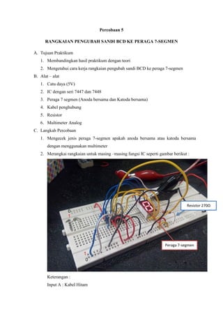 Percobaan 5
RANGKAIAN PENGUBAH SANDI BCD KE PERAGA 7-SEGMEN
A. Tujuan Praktikum
1. Membandingkan hasil praktikum dengan teori
2. Mengetahui cara kerja rangkaian pengubah sandi BCD ke peraga 7-segmen
B. Alat – alat
1. Catu daya (5V)
2. IC dengan seri 7447 dan 7448
3. Peraga 7 segmen (Anoda bersama dan Katoda bersama)
4. Kabel penghubung
5. Resistor
6. Multimeter Analog
C. Langkah Percobaan
1. Mengecek jenis peraga 7-segmen apakah anoda bersama atau katoda bersama
dengan menggunakan multimeter
2. Merangkai rangkaian untuk masing –masing fungsi IC seperti gambar berikut :
Keterangan :
Input A : Kabel Hitam
Peraga 7-segmen
Resistor 270Ω
 