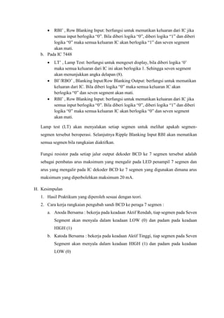  RBI‟ , Row Blanking Input: berfungsi untuk mematikan keluaran dari IC jika
semua input berlogika “0”. Bila diberi logika “0”, diberi logika “1” dan diberi
logika “0” maka semua keluaran IC akan berlogika “1” dan seven segment
akan mati.
b. Pada IC 7448
 LT‟ , Lamp Test: berfungsi untuk mengeset display, bila diberi logika „0‟
maka semua keluaran dari IC ini akan berlogika 1. Sehingga seven segment
akan menunjukkan angka delapan (8).
 BI‟/RBO‟ , Blanking Input/Row Blanking Output: berfungsi untuk mematikan
keluaran dari IC. Bila diberi logika “0” maka semua keluaran IC akan
berlogika “0” dan seven segment akan mati.
 RBI‟ , Row Blanking Input: berfungsi untuk mematikan keluaran dari IC jika
semua input berlogika “0”. Bila diberi logika “0”, diberi logika “1” dan diberi
logika “0” maka semua keluaran IC akan berlogika “0” dan seven segment
akan mati.
Lamp test (LT) akan menyalakan setiap segmen untuk melihat apakah segmen-
segmen tersebut beroperasi. Selanjutnya Ripple Blanking Input RBI akan mematikan
semua segmen bila rangkaian diaktifkan.
Fungsi resistor pada setiap jalur output dekoder BCD ke 7 segmen tersebut adalah
sebagai pembatas arus maksimum yang mengalir pada LED penampil 7 segmen dan
arus yang mengalir pada IC dekoder BCD ke 7 segmen yang digunakan dimana arus
maksimum yang diperbolehkan maksimum 20 mA.
H. Kesimpulan
1. Hasil Praktikum yang diperoleh sesuai dengan teori.
2. Cara kerja rangkaian pengubah sandi BCD ke peraga 7 segmen :
a. Anoda Bersama : bekerja pada keadaan Aktif Rendah, tiap segmen pada Seven
Segment akan menyala dalam keadaan LOW (0) dan padam pada keadaan
HIGH (1)
b. Katoda Bersama : bekerja pada keadaan Aktif Tinggi, tiap segmen pada Seven
Segment akan menyala dalam keadaan HIGH (1) dan padam pada keadaan
LOW (0)
 