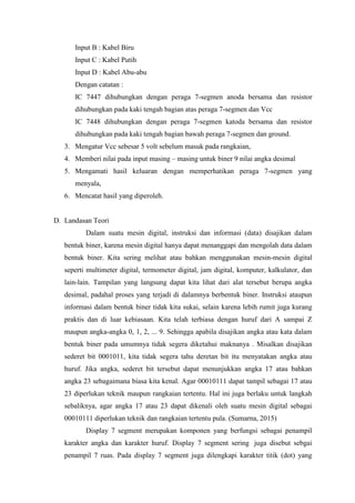 Input B : Kabel Biru
Input C : Kabel Putih
Input D : Kabel Abu-abu
Dengan catatan :
IC 7447 dihubungkan dengan peraga 7-segmen anoda bersama dan resistor
dihubungkan pada kaki tengah bagian atas peraga 7-segmen dan Vcc
IC 7448 dihubungkan dengan peraga 7-segmen katoda bersama dan resistor
dihubungkan pada kaki tengah bagian bawah peraga 7-segmen dan ground.
3. Mengatur Vcc sebesar 5 volt sebelum masuk pada rangkaian,
4. Memberi nilai pada input masing – masing untuk biner 9 nilai angka desimal
5. Mengamati hasil keluaran dengan memperhatikan peraga 7-segmen yang
menyala,
6. Mencatat hasil yang diperoleh.
D. Landasan Teori
Dalam suatu mesin digital, instruksi dan informasi (data) disajikan dalam
bentuk biner, karena mesin digital hanya dapat menanggapi dan mengolah data dalam
bentuk biner. Kita sering melihat atau bahkan menggunakan mesin-mesin digital
seperti multimeter digital, termometer digital, jam digital, komputer, kalkulator, dan
lain-lain. Tampilan yang langsung dapat kita lihat dari alat tersebut berupa angka
desimal, padahal proses yang terjadi di dalamnya berbentuk biner. Instruksi ataupun
informasi dalam bentuk biner tidak kita sukai, selain karena lebih rumit juga kurang
praktis dan di luar kebiasaan. Kita telah terbiasa dengan huruf dari A sampai Z
maupun angka-angka 0, 1, 2, ... 9. Sehingga apabila disajikan angka atau kata dalam
bentuk biner pada umumnya tidak segera diketahui maknanya . Misalkan disajikan
sederet bit 0001011, kita tidak segera tahu deretan bit itu menyatakan angka atau
huruf. Jika angka, sederet bit tersebut dapat menunjukkan angka 17 atau bahkan
angka 23 sebagaimana biasa kita kenal. Agar 00010111 dapat tampil sebagai 17 atau
23 diperlukan teknik maupun rangkaian tertentu. Hal ini juga berlaku untuk langkah
sebaliknya, agar angka 17 atau 23 dapat dikenali oleh suatu mesin digital sebagai
00010111 diperlukan teknik dan rangkaian tertentu pula. (Sumarna, 2015)
Display 7 segment merupakan komponen yang berfungsi sebagai penampil
karakter angka dan karakter huruf. Display 7 segment sering juga disebut sebgai
penampil 7 ruas. Pada display 7 segment juga dilengkapi karakter titik (dot) yang
 