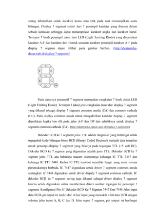 sering dibutuhkan untuk karakter koma atau titik pada saat menampilkan suatu
bilangan. Display 7 segment terdiri dari 7 penampil karakter yang disusun dalam
sebuah kemasan sehingga dapat menampilkan karakter angka dan karakter huruf.
Terdapat 7 buah penampil dasar dari LED (Light Emiting Diode) yang dinamakan
karakter A-F dan karakter dot. Bentuk susunan karakter penampil karakter A-F pada
display 7 segmen dapat dilihat pada gambar berikut. (http://elektronika-
dasar.web.id/display-7-segment/)
Pada dasarnya penampil 7 segment merupakan rangkaian 7 buah dioda LED
(Light Emiting Diode). Terdapat 2 (dua) jenis rangkaian dasar dari display 7 segment
yang dikenal sebagai display 7 segment common anoda (CA) dan common cathoda
(CC). Pada display common anoda untuk mengaktifkan karakter display 7 segment
diperlukan logika low (0) pada jalur A-F dan DP dan sebaliknya untuk display 7
segment common cathoda (CA). (http://elektronika-dasar.web.id/display-7-segment/)
Dekoder BCD ke 7 segment jenis TTL adalah rangkaian yang berfungsi untuk
mengubah kode bilangan biner BCD (Binary Coded Decimal) menjadi data tampilan
untuk penampil/display 7 segment yang bekerja pada tegangan TTL (+5 volt DC).
Dekoder BCD ke 7 segmen yang digunakan adalah jenis TTL. Dekoder BCD ke 7
segmen jenis TTL ada beberapa macam diantaranya keluarga IC TTL 7447 dan
keluarga IC TTL 7448. Kedua IC TTL tersebut memiliki fungsi yang sama namun
peruntukannya berbeda, IC 7447 digunakan untuk driver 7 segment common anoda
sedangkan IC 7448 digunakan untuk driver dispaly 7 segment common cathode. IC
dekoder BCD ke 7 segment sering juga dikenal sebagai driver display 7 segment
karena selalu digunakan untuk memberikan driver sumber tegangan ke penampil 7
segment. Konfigurasi Pin IC Dekoder BCD Ke 7 Segmen 7447 Dan 7448 Jalur input
data BCD, pin input ini terdiri dari 4 line input yang mewakili 4 bit data BCD dengan
sebutan jalur input A, B, C dan D. Jalur ouput 7 segmen, pin output ini berfungsi
 