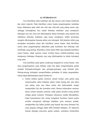 4.2. PEMBAHASAN 
Cara klasifiikasi pada tumbuhan ada dua macam yaitu buatan (artificial) 
dan alami (natural). Pada klasifikasi sistem buatan pengelompokan tumbuhan 
hanya didasarkan pada salah satu sifat atau sifat-sifat yang paling umum saja, 
sehingga kemungkinan bisa terjadi beberapa tumbuhan yang mempunyai 
hubungan erat satu sama lain dikelompokan dalam kelompok yang terpisah dan 
sebaliknya beberapa tumbuhan yang hanya mempunyai sedikit persamaan 
mungkin dikelompokan bersama dalam satu kelompok. Hal demkian inilah yang 
merupakan kelemahan utama dari kalsifikasi sistem buatan. Pada klasifikasi 
sistem alami pengelompokan didasarkan pada kombinasi dari beberapa sifat 
morfologis yang penting. Klasifikasi sistem alami lebih maju daripada klasifikasi 
sistem buatan, sebab menurut sistem tersebut hanya tumbuh-tumbuhan yang 
mempunyai hubungan filogenetis saja yang dikelompokan ke dalam kelompok 
yang sama. 
Cara klasifikasi pada gulma cenderung mengarah ke sistem buatan. Atas 
dasar pengelompokan yang berbeda, maka kita dapat mengelompokan gulma 
menjadi kelompok-kelompok atau golongan-golongan yang berbeda pula. 
Masing-masing kelompok memperlihatkan perbedaan di dalam pengendalian. 
Gulma dapat dikelompokan seperti berikut ini : 
a. Gulma setahun (gulma semusim, annual weeds), yaitu gulma yang 
menyelesaikan siklus hidupnya dalam waktu kurang dari satu tahun 
atau paling lama satu tahun (mulai dari berkecambah sampai 
memproduksi biji dan kemudian mati). Karena kebanyakan umurnya 
hanya seumur tanaman semusim, maka gulma tersebut sering disebut 
sebagai gulma semusim. Walaupun sebenarnya mudah dikendalikan, 
tetapi kenyataannya kita sering mengalami kesulitan, karena gulma 
tersebut mempunyai beberapa kelebihan yaitu umurnya pendek, 
menghasilkan biji dalam jumlah yang banyak dan masa dormansi biji 
yang panjang sehingga dapat lebih bertahan hidupnya. Di Indonesia 
banyak dijumpai jenis-jenis gulma setahun, contohnya Echinochloa 
 