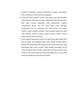 crusgalli, Echinochloa colonum, Monochoria vaginalis, Limnocharis 
flava, Fimbristylis littoralis dan lain sebagainya. 
b. Gulma dua tahun (biennial weeds), yaitu gulma yang menyelesaikan 
siklus hidupnya lebih dari satu tahun, tetapi tidak lebih dari dua tahun. 
Pada tahun pertama digunakan untuk pertumbuhan vegetatif 
menghasilkan bentuk roset dan pada tahun kedua berbunga, 
menghasilkan biji dan kemudian mati. Pada periode roset gulma 
tersebut sensitif terhadap herbisida. Yang termasuk gulma dua tahun 
yaitu Dipsacus sylvestris, Echium vulgare, Circium vulgare, Circium 
altissimum dan Artemisia biennis. 
c. Gulma tahunan (perennial weeds), yaitu gulma yang dapat hidup lebih 
dari dua tahun atau mungkin hampir tidak terbatas (bertahun-tahun). 
Kebanyakan berkembang biak dengan biji dan banyak diantaranya yang 
berkembang biak secara vegetatif. Pada keadaan kekurangan air (di 
musim kemarau) gulma tersebut seolah-olah mati karena bagian yang 
berada di atas tanah mengering, akan tetapi begitu ada air yang cukup 
untuk pertumbuhannya akan bersemi kembali. 
 