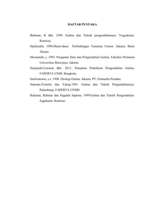 DAFTAR PUSTAKA 
Buhman, R dkk. 1999. Gulma dan Teknik pengendaliannya. Yogyakarta: 
Konisius 
Djafarudin. 1996.Dasar-dasar Perlindungan Tanaman Umum. Jakarta: Bumi 
Aksara. 
Moenandir, j. 1993. Pengantar Ilmu dan Pengendalian Gulma. Fakultas Pertanian 
Universitas Brawijaya. Jakarta. 
Nurjanah,Uswatun dkk. 2013. Penuntun Praktikum Pengendalian Gulma. 
FAPERTA UNIB. Bengkulu. 
Sasfroutomo, s.s. 1990. Ekologi Gulma. Jakarta. PT. Gramedia Pustaka. 
Sukman,Yernelis dan Yakup.1991. Gulma dan Teknik Pengendaliannya. 
Palembang: FAPERTA UNSRI 
Rukman, Rahmat dan Sugandi Saputra. 1999.Gulma dan Teknik Pengendalian. 
Jogjakarta: Kanisius 
