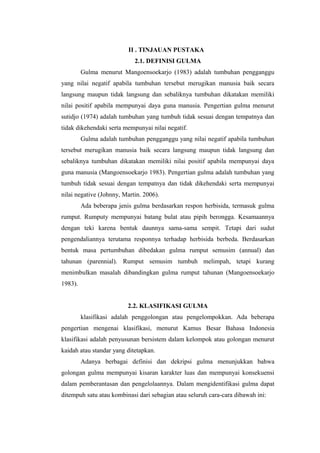 II . TINJAUAN PUSTAKA 
2.1. DEFINISI GULMA 
Gulma menurut Mangoensoekarjo (1983) adalah tumbuhan pengganggu 
yang nilai negatif apabila tumbuhan tersebut merugikan manusia baik secara 
langsung maupun tidak langsung dan sebaliknya tumbuhan dikatakan memiliki 
nilai positif apabila mempunyai daya guna manusia. Pengertian gulma menurut 
sutidjo (1974) adalah tumbuhan yang tumbuh tidak sesuai dengan tempatnya dan 
tidak dikehendaki serta mempunyai nilai negatif. 
Gulma adalah tumbuhan pengganggu yang nilai negatif apabila tumbuhan 
tersebut merugikan manusia baik secara langsung maupun tidak langsung dan 
sebaliknya tumbuhan dikatakan memiliki nilai positif apabila mempunyai daya 
guna manusia (Mangoensoekarjo 1983). Pengertian gulma adalah tumbuhan yang 
tumbuh tidak sesuai dengan tempatnya dan tidak dikehendaki serta mempunyai 
nilai negative (Johnny, Martin. 2006). 
Ada beberapa jenis gulma berdasarkan respon herbisida, termasuk gulma 
rumput. Rumputy mempunyai batang bulat atau pipih berongga. Kesamaannya 
dengan teki karena bentuk daunnya sama-sama sempit. Tetapi dari sudut 
pengendaliannya terutama responnya terhadap herbisida berbeda. Berdasarkan 
bentuk masa pertumbuhan dibedakan gulma rumput semusim (annual) dan 
tahunan (parennial). Rumput semusim tumbuh melimpah, tetapi kurang 
menimbulkan masalah dibandingkan gulma rumput tahunan (Mangoensoekarjo 
1983). 
2.2. KLASIFIKASI GULMA 
klasifikasi adalah penggolongan atau pengelompokkan. Ada beberapa 
pengertian mengenai klasifikasi, menurut Kamus Besar Bahasa Indonesia 
klasifikasi adalah penyusunan bersistem dalam kelompok atau golongan menurut 
kaidah atau standar yang ditetapkan. 
Adanya berbagai definisi dan dekripsi gulma menunjukkan bahwa 
golongan gulma mempunyai kisaran karakter luas dan mempunyai konsekuensi 
dalam pemberantasan dan pengelolaannya. Dalam mengidentifikasi gulma dapat 
ditempuh satu atau kombinasi dari sebagian atau seluruh cara-cara dibawah ini: 
 