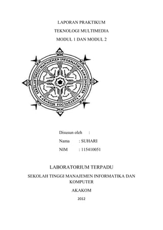 LAPORAN PRAKTIKUM
         TEKNOLOGI MULTIMEDIA
          MODUL 1 DAN MODUL 2




           Disusun oleh    :
           Nama      : SUHARI
           NIM       : 115410051



        LABORATORIUM TERPADU
SEKOLAH TINGGI MANAJEMEN INFORMATIKA DAN
                KOMPUTER
                  AKAKOM
                    2012
 
