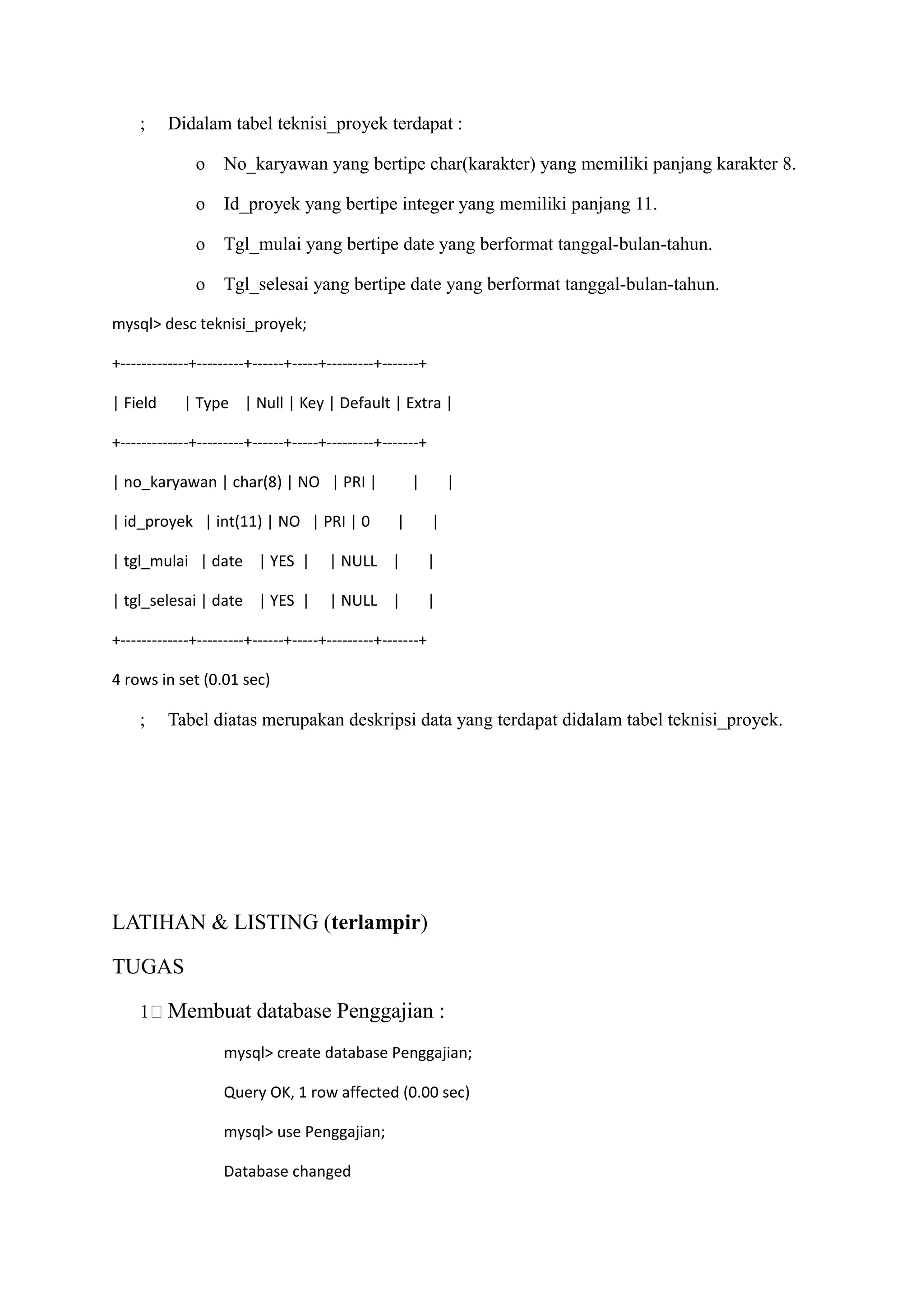 ;     Didalam tabel teknisi_proyek terdapat :

              o    No_karyawan yang bertipe char(karakter) yang memiliki panjang karakter 8.

              o    Id_proyek yang bertipe integer yang memiliki panjang 11.

              o    Tgl_mulai yang bertipe date yang berformat tanggal-bulan-tahun.

              o    Tgl_selesai yang bertipe date yang berformat tanggal-bulan-tahun.

mysql> desc teknisi_proyek;

+-------------+---------+------+-----+---------+-------+

| Field     | Type | Null | Key | Default | Extra |

+-------------+---------+------+-----+---------+-------+

| no_karyawan | char(8) | NO | PRI |                  |        |

| id_proyek | int(11) | NO | PRI | 0              |        |

| tgl_mulai | date | YES |            | NULL |             |

| tgl_selesai | date | YES |          | NULL |             |

+-------------+---------+------+-----+---------+-------+

4 rows in set (0.01 sec)

    ;     Tabel diatas merupakan deskripsi data yang terdapat didalam tabel teknisi_proyek.




LATIHAN & LISTING (terlampir)

TUGAS

    11 Membuat database Penggajian :

                   mysql> create database Penggajian;

                   Query OK, 1 row affected (0.00 sec)

                   mysql> use Penggajian;

                   Database changed
 