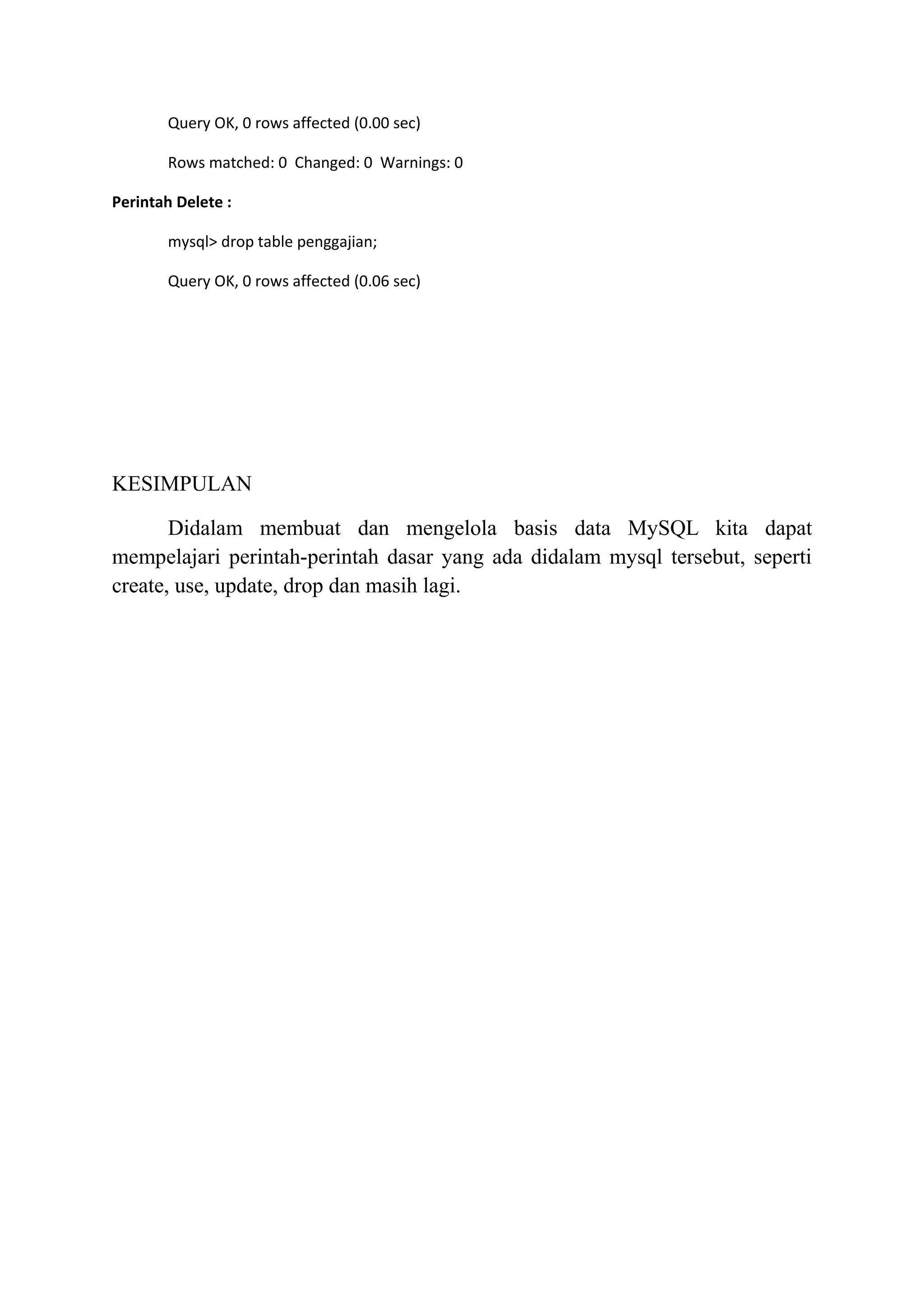Query OK, 0 rows affected (0.00 sec)

       Rows matched: 0 Changed: 0 Warnings: 0

Perintah Delete :

       mysql> drop table penggajian;

       Query OK, 0 rows affected (0.06 sec)




KESIMPULAN

       Didalam membuat dan mengelola basis data MySQL kita dapat
mempelajari perintah-perintah dasar yang ada didalam mysql tersebut, seperti
create, use, update, drop dan masih lagi.
 