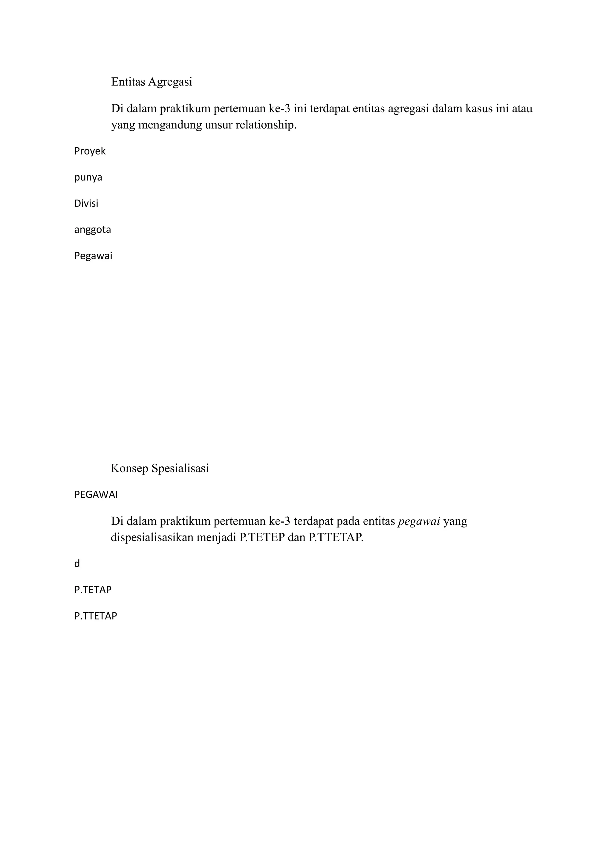 Entitas Agregasi

         Di dalam praktikum pertemuan ke-3 ini terdapat entitas agregasi dalam kasus ini atau
         yang mengandung unsur relationship.

Proyek

punya

Divisi

anggota

Pegawai




         Konsep Spesialisasi

PEGAWAI

         Di dalam praktikum pertemuan ke-3 terdapat pada entitas pegawai yang
         dispesialisasikan menjadi P.TETEP dan P.TTETAP.

d

P.TETAP

P.TTETAP
 