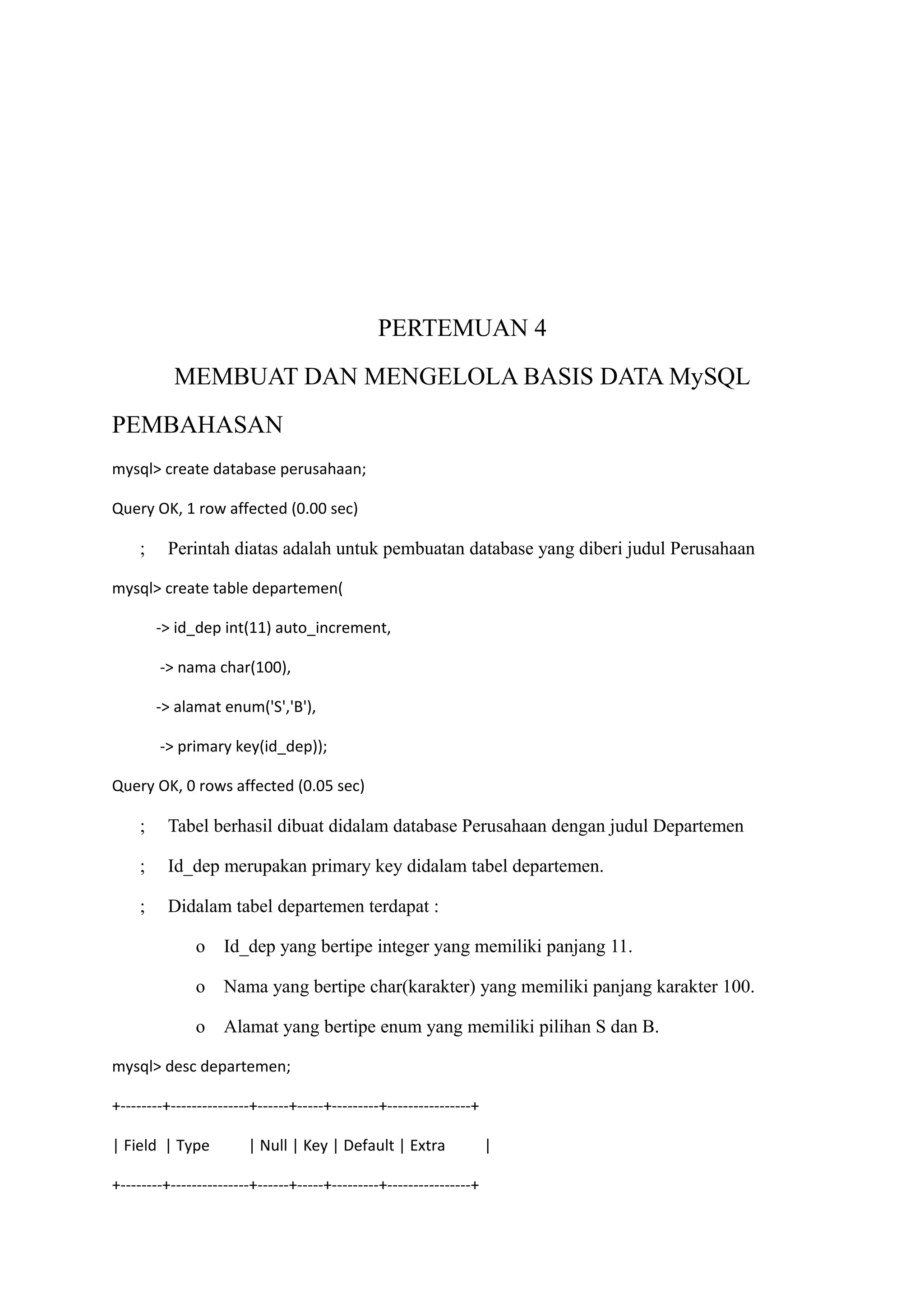 PERTEMUAN 4
           MEMBUAT DAN MENGELOLA BASIS DATA MySQL
PEMBAHASAN
mysql> create database perusahaan;

Query OK, 1 row affected (0.00 sec)

     ;    Perintah diatas adalah untuk pembuatan database yang diberi judul Perusahaan

mysql> create table departemen(

         -> id_dep int(11) auto_increment,

         -> nama char(100),

         -> alamat enum('S','B'),

         -> primary key(id_dep));

Query OK, 0 rows affected (0.05 sec)

     ;    Tabel berhasil dibuat didalam database Perusahaan dengan judul Departemen

     ;    Id_dep merupakan primary key didalam tabel departemen.

     ;    Didalam tabel departemen terdapat :

               o    Id_dep yang bertipe integer yang memiliki panjang 11.

               o    Nama yang bertipe char(karakter) yang memiliki panjang karakter 100.

               o    Alamat yang bertipe enum yang memiliki pilihan S dan B.

mysql> desc departemen;

+--------+---------------+------+-----+---------+----------------+

| Field | Type          | Null | Key | Default | Extra               |

+--------+---------------+------+-----+---------+----------------+
 