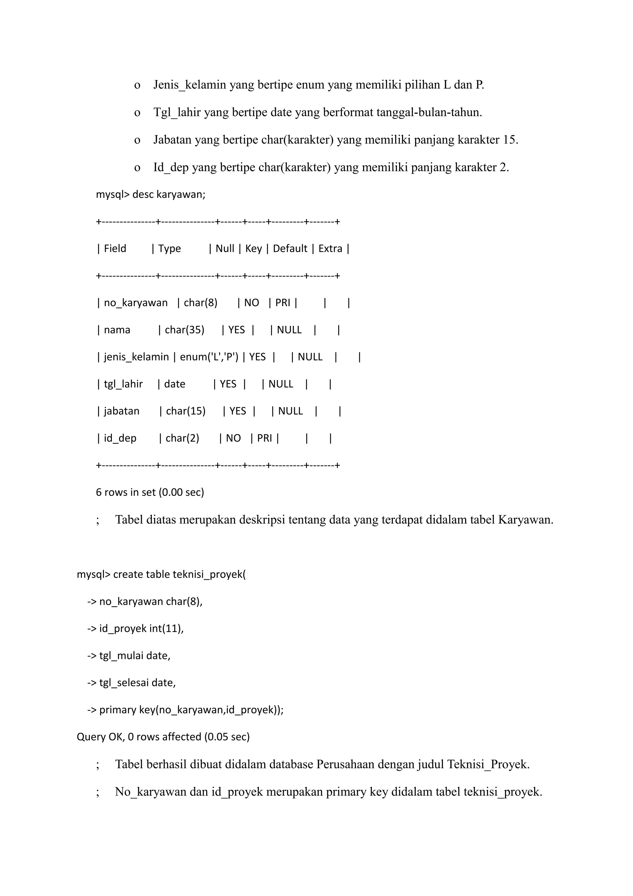 o    Jenis_kelamin yang bertipe enum yang memiliki pilihan L dan P.

             o    Tgl_lahir yang bertipe date yang berformat tanggal-bulan-tahun.

             o    Jabatan yang bertipe char(karakter) yang memiliki panjang karakter 15.

             o    Id_dep yang bertipe char(karakter) yang memiliki panjang karakter 2.

   mysql> desc karyawan;

   +---------------+---------------+------+-----+---------+-------+

   | Field       | Type         | Null | Key | Default | Extra |

   +---------------+---------------+------+-----+---------+-------+

   | no_karyawan | char(8)             | NO | PRI |           |           |

   | nama         | char(35)       | YES |      | NULL |              |

   | jenis_kelamin | enum('L','P') | YES |           | NULL |                 |

   | tgl_lahir    | date         | YES |      | NULL |         |

   | jabatan       | char(15)      | YES |      | NULL |              |

   | id_dep        | char(2)      | NO | PRI |           |        |

   +---------------+---------------+------+-----+---------+-------+

   6 rows in set (0.00 sec)

   ;    Tabel diatas merupakan deskripsi tentang data yang terdapat didalam tabel Karyawan.



mysql> create table teknisi_proyek(

  -> no_karyawan char(8),

  -> id_proyek int(11),

  -> tgl_mulai date,

  -> tgl_selesai date,

  -> primary key(no_karyawan,id_proyek));

Query OK, 0 rows affected (0.05 sec)

   ;    Tabel berhasil dibuat didalam database Perusahaan dengan judul Teknisi_Proyek.

   ;    No_karyawan dan id_proyek merupakan primary key didalam tabel teknisi_proyek.
 