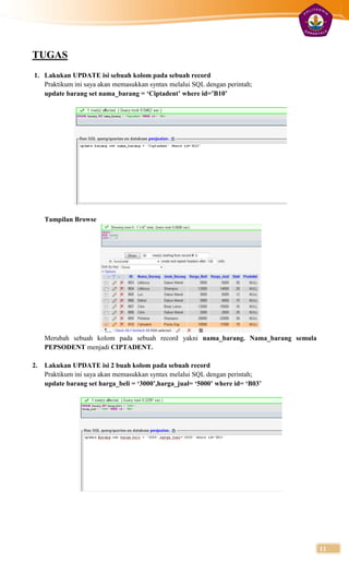 TUGAS
1. Lakukan UPDATE isi sebuah kolom pada sebuah record
   Praktikum ini saya akan memasukkan syntax melalui SQL dengan perintah;
   update barang set nama_barang = ‘Ciptadent’ where id=’B10’




     Tampilan Browse




     Merubah sebuah kolom pada sebuah record yakni nama_barang. Nama_barang semula
     PEPSODENT menjadi CIPTADENT.

2.   Lakukan UPDATE isi 2 buah kolom pada sebuah record
     Praktikum ini saya akan memasukkan syntax melalui SQL dengan perintah;
     update barang set harga_beli = ‘3000’,harga_jual= ‘5000’ where id= ‘B03’




                                                                                     11
 