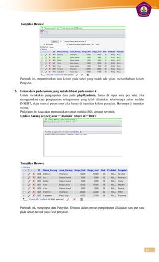 Tampilan Browse




     Perintah ini, menambahkan satu kolom pada tabel yang sudah ada yakni menambahkan kolom
     Penyalur.

5.   Isikan data pada kolom yang sudah dibuat pada nomor 4
     Untuk melakukan penginputan data pada phpMyadmin, harus di input satu per satu. Jika
     menggunakan cara penginputan sebagaimana yang telah dilakukan sebelumnya yakni melalui
     INSERT, akan muncul pesan error jika hanya di inputkan kolom penyalur. Harusnya di inputkan
     semua.
     Praktikum ini saya akan memasukkan syntax melalui SQL dengan perintah;
     Update barang set penyalur =’Aksindo’ where id =’B04’;




     Tampilan Browse




     Perintah ini, menginput data Penyalur. Dimana dalam proses penginputan dilakukan satu per satu
     pada setiap record pada field penyalur.




                                                                                                      13
 