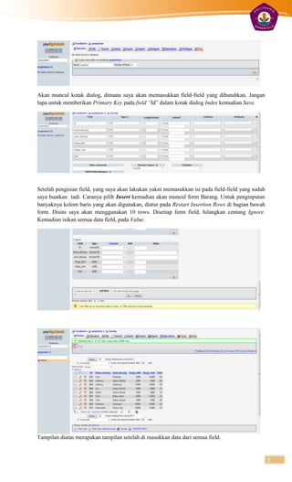 Akan muncul kotak dialog, dimana saya akan memasukkan field-field yang dibutuhkan. Jangan
lupa untuk memberikan Primary Key pada field “Id” dalam kotak dialog Index kemudian Save.




Setelah pengisian field, yang saya akan lakukan yakni memasukkan isi pada field-field yang sudah
saya buatkan tadi. Caranya pilih Insert kemudian akan muncul form Barang. Untuk penginputan
banyaknya kolom baris yang akan digunakan, diatur pada Restart Insertion Rows di bagian bawah
form. Disini saya akan menggunakan 10 rows. Disetiap form field, hilangkan centang Ignore.
Kemudian isikan semua data field, pada Value.




Tampilan diatas merupakan tampilan setelah di masukkan data dari semua field.


                                                                                                   2
 