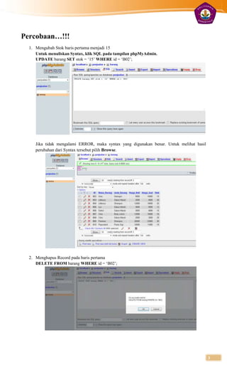 Percobaan…!!!
  1. Mengubah Stok baris pertama menjadi 15
     Untuk menuliskan Syntax, klik SQL pada tampilan phpMyAdmin.
     UPDATE barang SET stok = „15‟ WHERE id = „B02‟;




     Jika tidak mengalami ERROR, maka syntax yang digunakan benar. Untuk melihat hasil
     perubahan dari Syntax tersebut pilih Browse.




  2. Menghapus Record pada baris pertama
     DELETE FROM barang WHERE id = „B02‟;




                                                                                         3
 