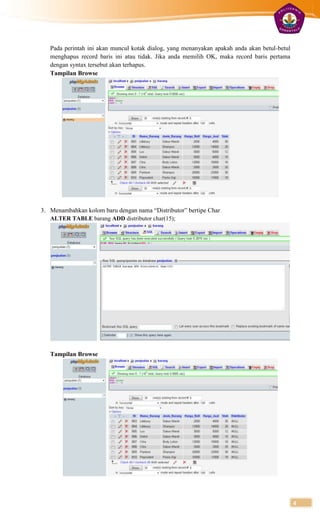Pada perintah ini akan muncul kotak dialog, yang menanyakan apakah anda akan betul-betul
   menghapus record baris ini atau tidak. Jika anda memilih OK, maka record baris pertama
   dengan syntax tersebut akan terhapus.
   Tampilan Browse




3. Menambahkan kolom baru dengan nama “Distributor” bertipe Char
   ALTER TABLE barang ADD distributor char(15);




   Tampilan Browse




                                                                                              4
 