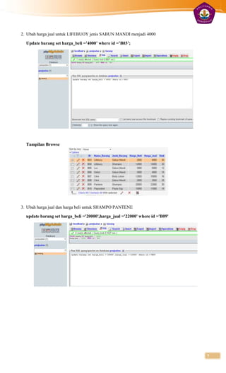 2. Ubah harga jual untuk LIFEBUOY jenis SABUN MANDI menjadi 4000

  Update barang set harga_beli =’4000’ where id =’B03’;




  Tampilan Browse




3. Ubah harga jual dan harga beli untuk SHAMPO PANTENE

  update barang set harga_beli ='20000',harga_jual ='22000' where id ='B09'




                                                                              7
 
