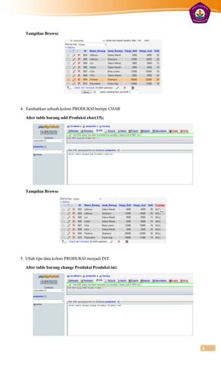 Tampilan Browse




4. Tambahkan sebuah kolom PRODUKSI bertipe CHAR

  Alter table barang add Produksi char(15);




  Tampilan Browse




5. Ubah tipe data kolom PRODUKSI menjadi INT

  Alter table barang change Produksi Produksi int;




                                                     8
 