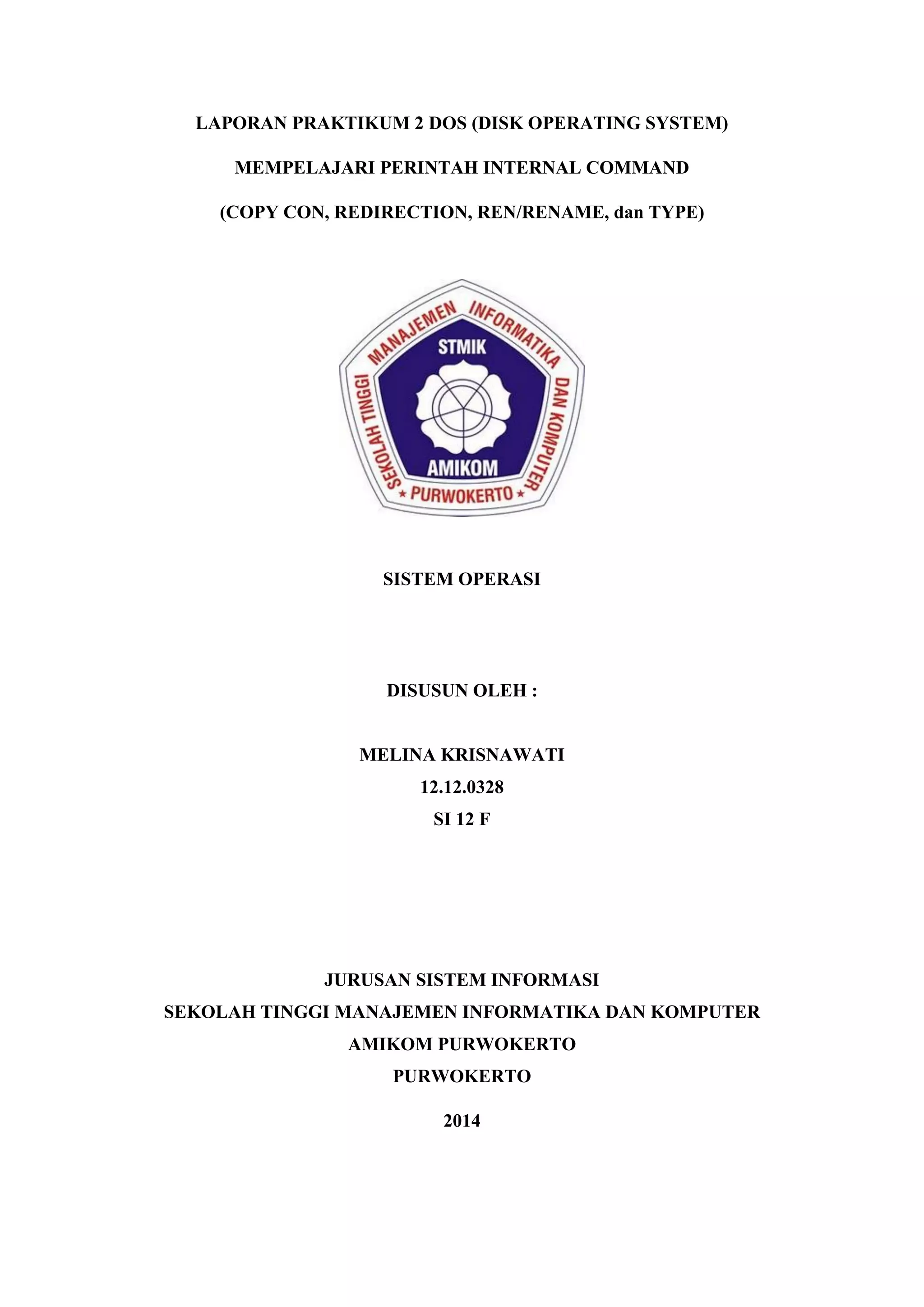 LAPORAN PRAKTIKUM 2 DOS (DISK OPERATING SYSTEM)
MEMPELAJARI PERINTAH INTERNAL COMMAND
(COPY CON, REDIRECTION, REN/RENAME, dan TYPE)
SISTEM OPERASI
DISUSUN OLEH :
MELINA KRISNAWATI
12.12.0328
SI 12 F
JURUSAN SISTEM INFORMASI
SEKOLAH TINGGI MANAJEMEN INFORMATIKA DAN KOMPUTER
AMIKOM PURWOKERTO
PURWOKERTO
2014
 