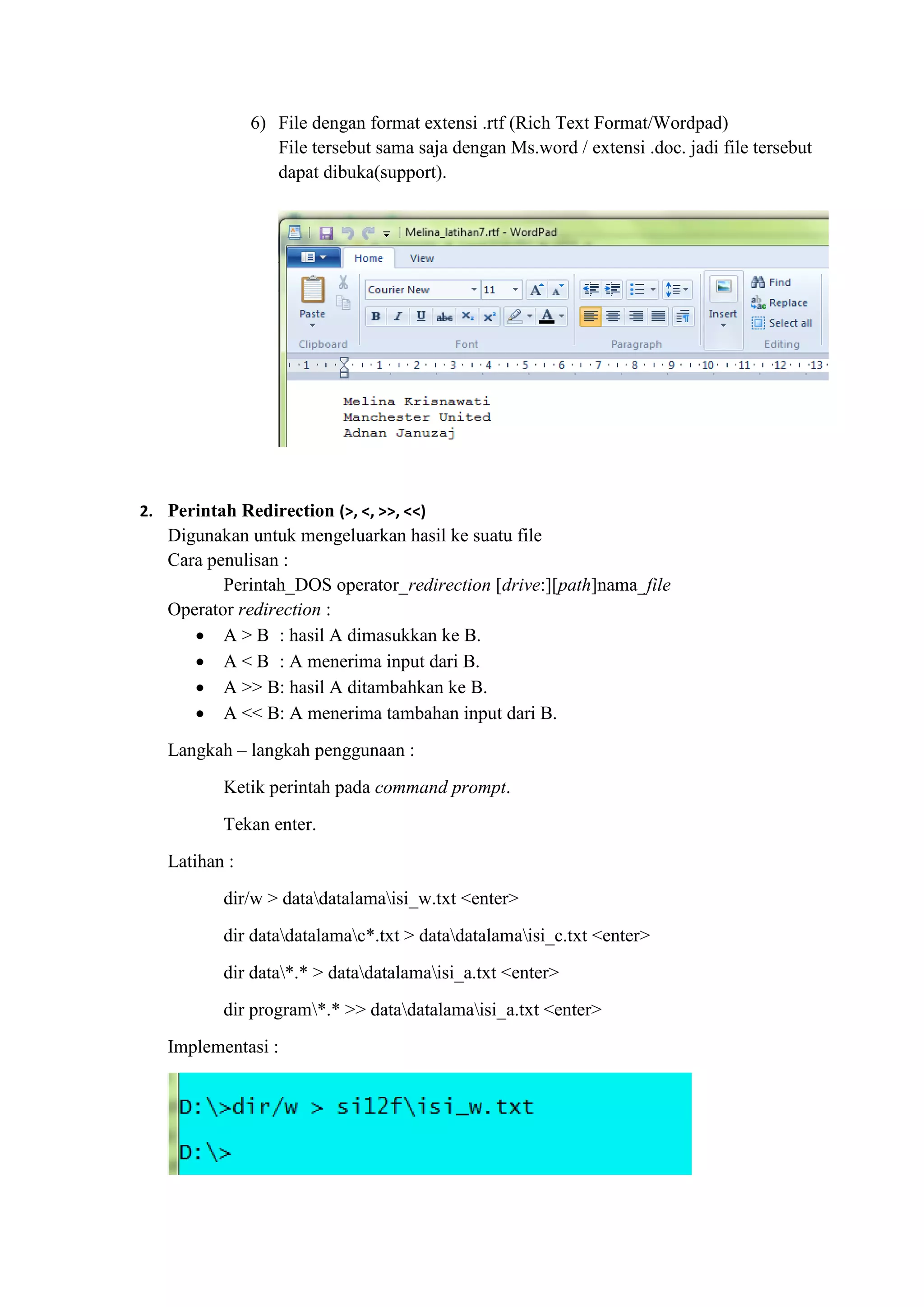 6) File dengan format extensi .rtf (Rich Text Format/Wordpad)
File tersebut sama saja dengan Ms.word / extensi .doc. jadi file tersebut
dapat dibuka(support).
2. Perintah Redirection (>, <, >>, <<)
Digunakan untuk mengeluarkan hasil ke suatu file
Cara penulisan :
Perintah_DOS operator_redirection [drive:][path]nama_file
Operator redirection :
 A > B : hasil A dimasukkan ke B.
 A < B : A menerima input dari B.
 A >> B: hasil A ditambahkan ke B.
 A << B: A menerima tambahan input dari B.
Langkah – langkah penggunaan :
Ketik perintah pada command prompt.
Tekan enter.
Latihan :
dir/w > datadatalamaisi_w.txt <enter>
dir datadatalamac*.txt > datadatalamaisi_c.txt <enter>
dir data*.* > datadatalamaisi_a.txt <enter>
dir program*.* >> datadatalamaisi_a.txt <enter>
Implementasi :
 