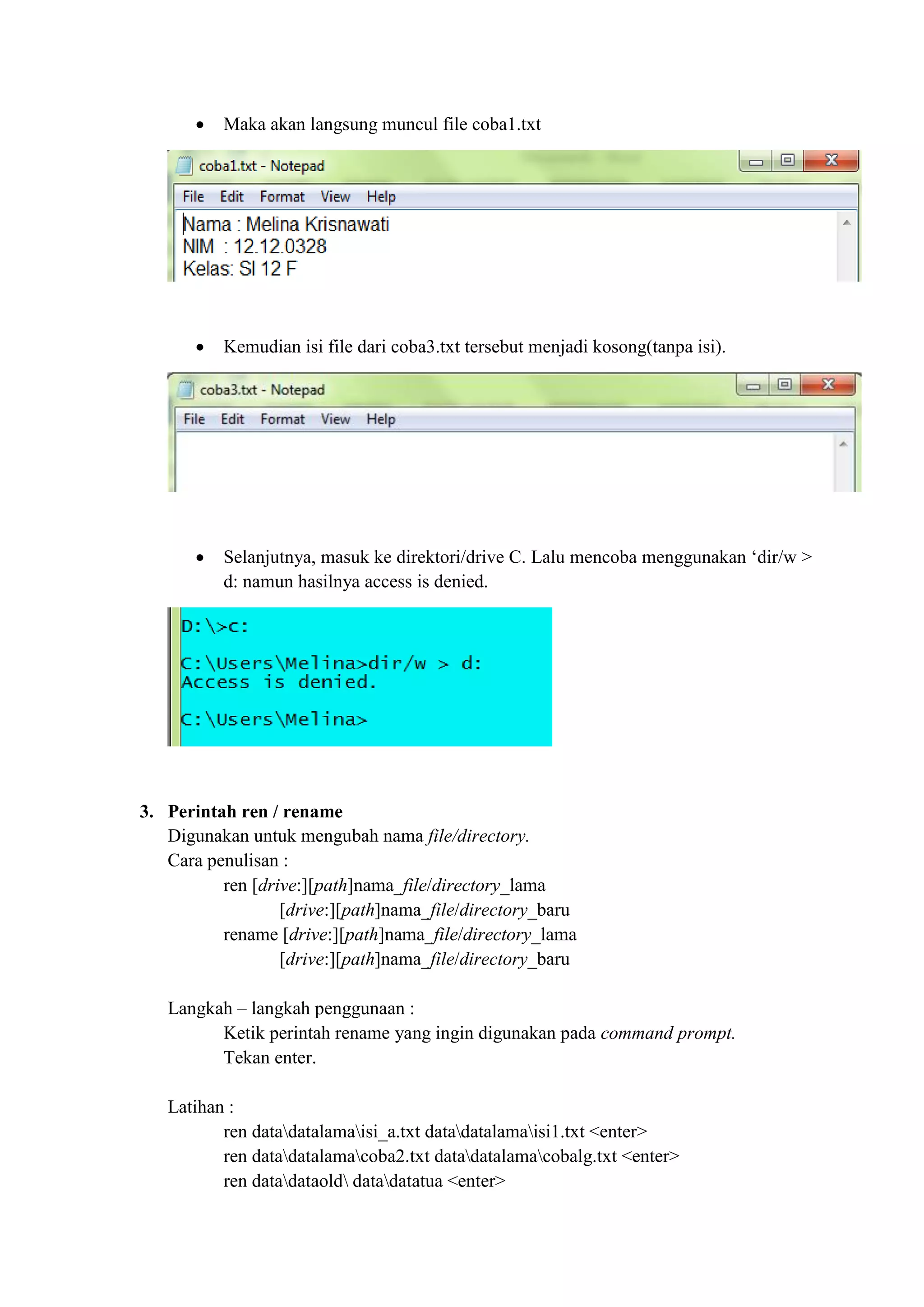  Maka akan langsung muncul file coba1.txt
 Kemudian isi file dari coba3.txt tersebut menjadi kosong(tanpa isi).
 Selanjutnya, masuk ke direktori/drive C. Lalu mencoba menggunakan ‘dir/w >
d: namun hasilnya access is denied.
3. Perintah ren / rename
Digunakan untuk mengubah nama file/directory.
Cara penulisan :
ren [drive:][path]nama_file/directory_lama
[drive:][path]nama_file/directory_baru
rename [drive:][path]nama_file/directory_lama
[drive:][path]nama_file/directory_baru
Langkah – langkah penggunaan :
Ketik perintah rename yang ingin digunakan pada command prompt.
Tekan enter.
Latihan :
ren datadatalamaisi_a.txt datadatalamaisi1.txt <enter>
ren datadatalamacoba2.txt datadatalamacobalg.txt <enter>
ren datadataold datadatatua <enter>
 