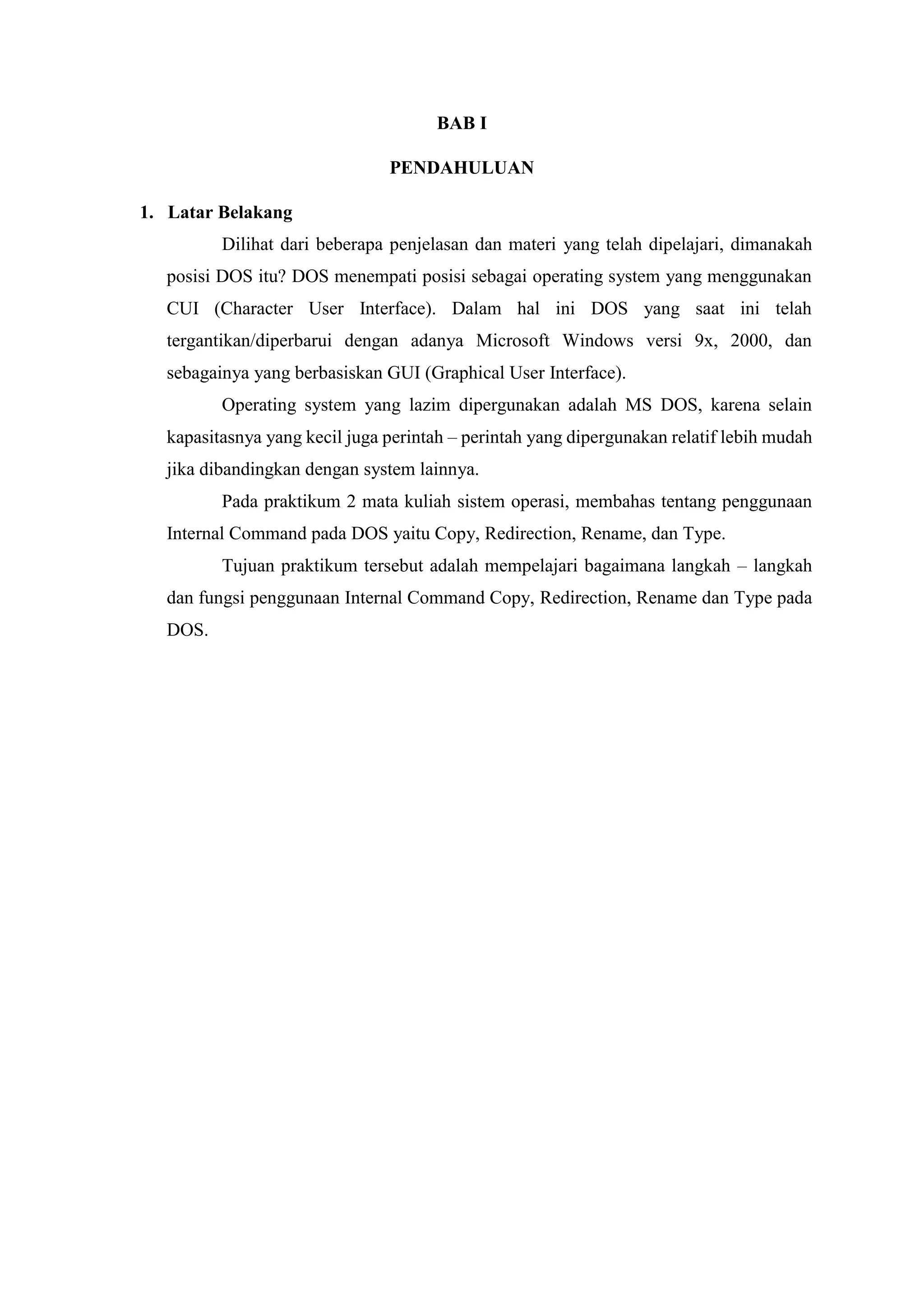 BAB I
PENDAHULUAN
1. Latar Belakang
Dilihat dari beberapa penjelasan dan materi yang telah dipelajari, dimanakah
posisi DOS itu? DOS menempati posisi sebagai operating system yang menggunakan
CUI (Character User Interface). Dalam hal ini DOS yang saat ini telah
tergantikan/diperbarui dengan adanya Microsoft Windows versi 9x, 2000, dan
sebagainya yang berbasiskan GUI (Graphical User Interface).
Operating system yang lazim dipergunakan adalah MS DOS, karena selain
kapasitasnya yang kecil juga perintah – perintah yang dipergunakan relatif lebih mudah
jika dibandingkan dengan system lainnya.
Pada praktikum 2 mata kuliah sistem operasi, membahas tentang penggunaan
Internal Command pada DOS yaitu Copy, Redirection, Rename, dan Type.
Tujuan praktikum tersebut adalah mempelajari bagaimana langkah – langkah
dan fungsi penggunaan Internal Command Copy, Redirection, Rename dan Type pada
DOS.
 