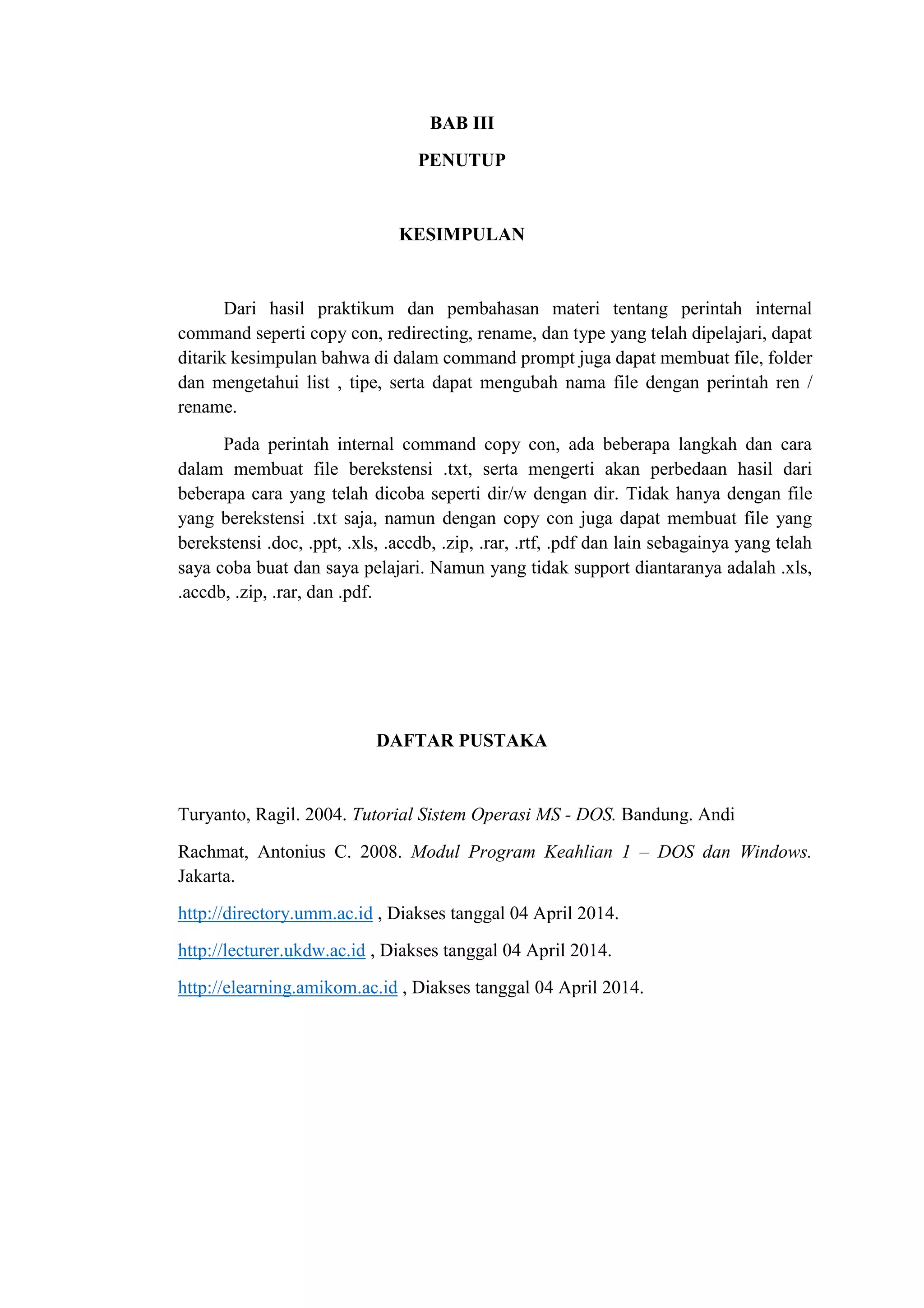 BAB III
PENUTUP
KESIMPULAN
Dari hasil praktikum dan pembahasan materi tentang perintah internal
command seperti copy con, redirecting, rename, dan type yang telah dipelajari, dapat
ditarik kesimpulan bahwa di dalam command prompt juga dapat membuat file, folder
dan mengetahui list , tipe, serta dapat mengubah nama file dengan perintah ren /
rename.
Pada perintah internal command copy con, ada beberapa langkah dan cara
dalam membuat file berekstensi .txt, serta mengerti akan perbedaan hasil dari
beberapa cara yang telah dicoba seperti dir/w dengan dir. Tidak hanya dengan file
yang berekstensi .txt saja, namun dengan copy con juga dapat membuat file yang
berekstensi .doc, .ppt, .xls, .accdb, .zip, .rar, .rtf, .pdf dan lain sebagainya yang telah
saya coba buat dan saya pelajari. Namun yang tidak support diantaranya adalah .xls,
.accdb, .zip, .rar, dan .pdf.
DAFTAR PUSTAKA
Turyanto, Ragil. 2004. Tutorial Sistem Operasi MS - DOS. Bandung. Andi
Rachmat, Antonius C. 2008. Modul Program Keahlian 1 – DOS dan Windows.
Jakarta.
http://directory.umm.ac.id , Diakses tanggal 04 April 2014.
http://lecturer.ukdw.ac.id , Diakses tanggal 04 April 2014.
http://elearning.amikom.ac.id , Diakses tanggal 04 April 2014.
 