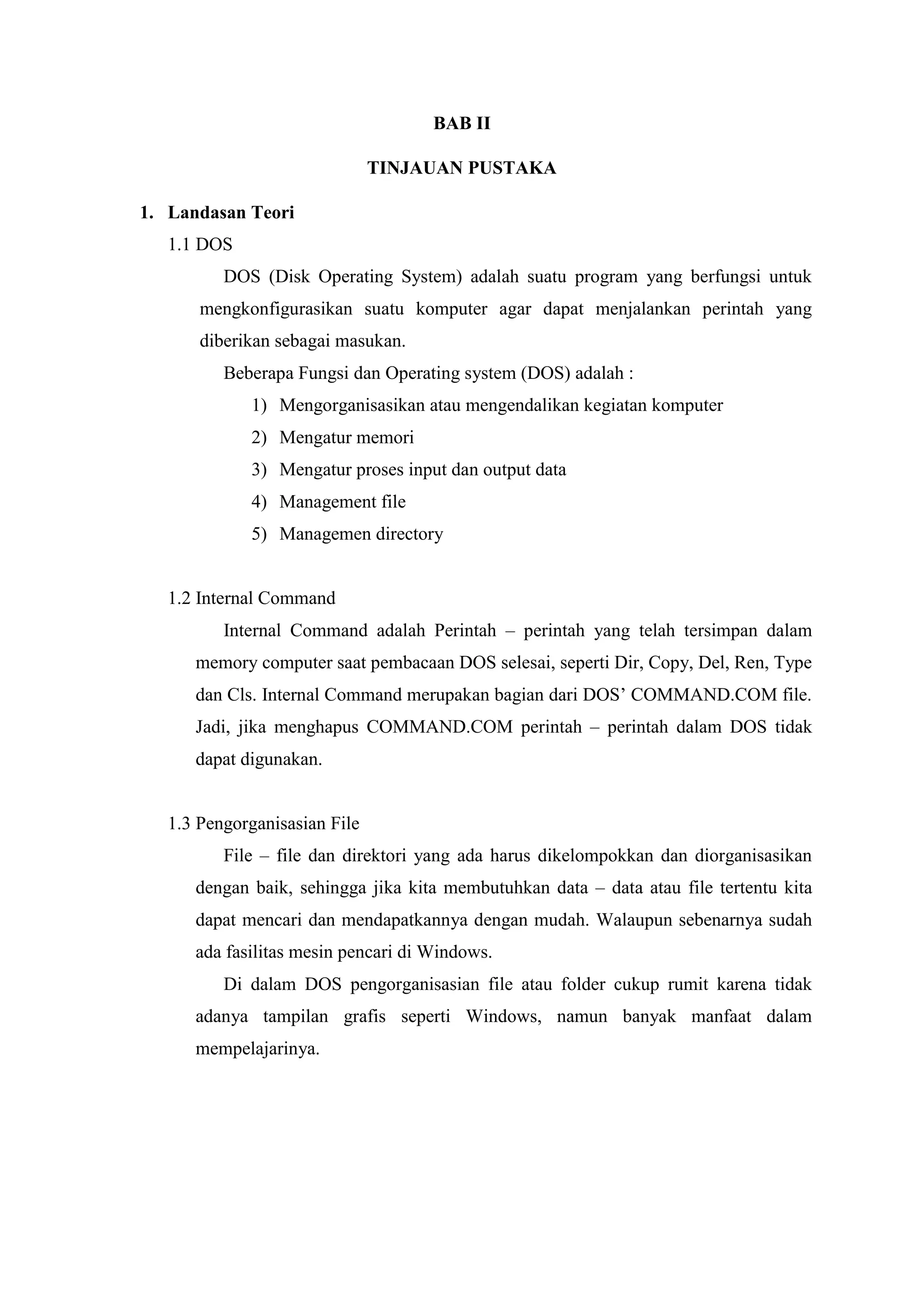 BAB II
TINJAUAN PUSTAKA
1. Landasan Teori
1.1 DOS
DOS (Disk Operating System) adalah suatu program yang berfungsi untuk
mengkonfigurasikan suatu komputer agar dapat menjalankan perintah yang
diberikan sebagai masukan.
Beberapa Fungsi dan Operating system (DOS) adalah :
1) Mengorganisasikan atau mengendalikan kegiatan komputer
2) Mengatur memori
3) Mengatur proses input dan output data
4) Management file
5) Managemen directory
1.2 Internal Command
Internal Command adalah Perintah – perintah yang telah tersimpan dalam
memory computer saat pembacaan DOS selesai, seperti Dir, Copy, Del, Ren, Type
dan Cls. Internal Command merupakan bagian dari DOS’ COMMAND.COM file.
Jadi, jika menghapus COMMAND.COM perintah – perintah dalam DOS tidak
dapat digunakan.
1.3 Pengorganisasian File
File – file dan direktori yang ada harus dikelompokkan dan diorganisasikan
dengan baik, sehingga jika kita membutuhkan data – data atau file tertentu kita
dapat mencari dan mendapatkannya dengan mudah. Walaupun sebenarnya sudah
ada fasilitas mesin pencari di Windows.
Di dalam DOS pengorganisasian file atau folder cukup rumit karena tidak
adanya tampilan grafis seperti Windows, namun banyak manfaat dalam
mempelajarinya.
 