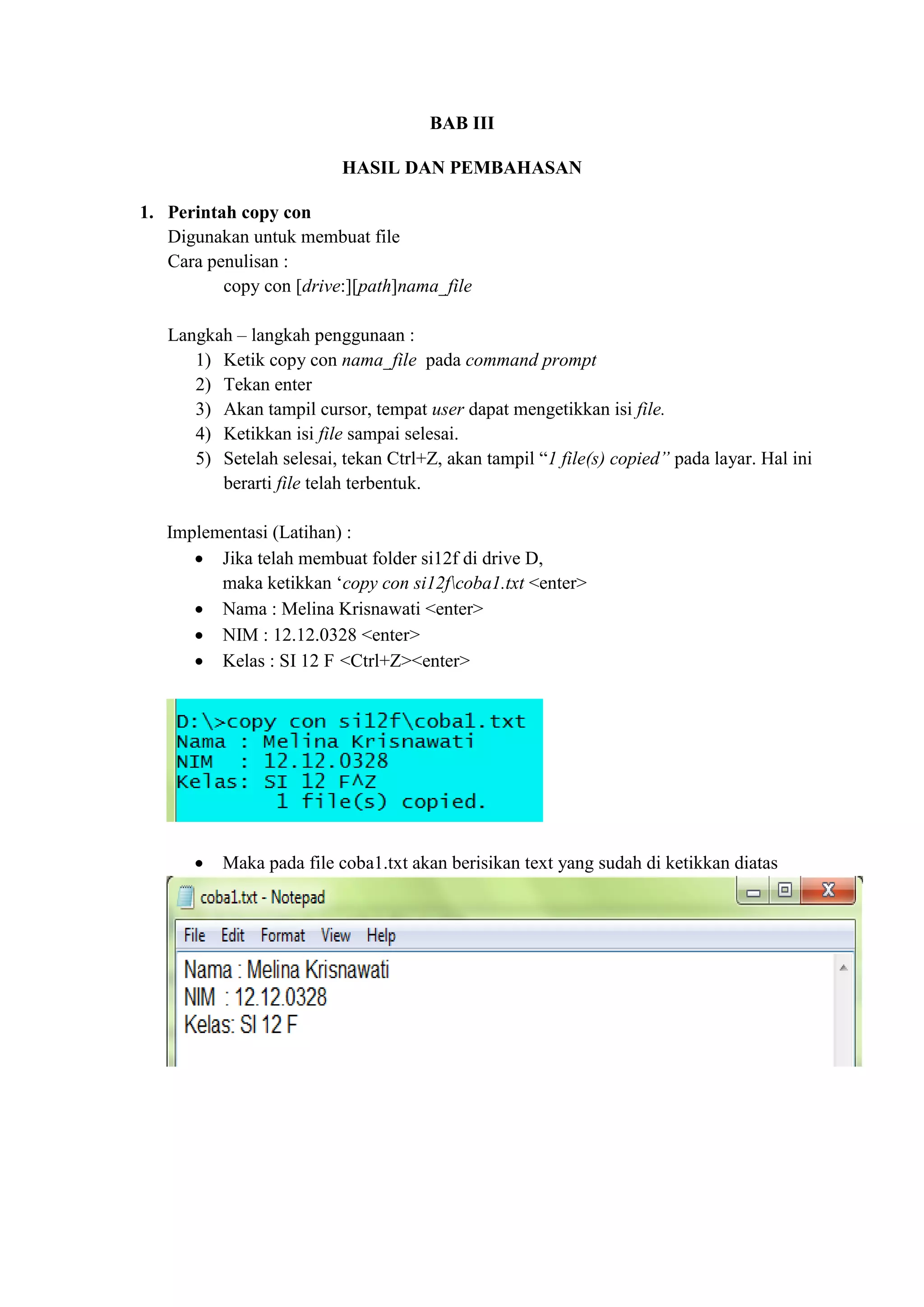 BAB III
HASIL DAN PEMBAHASAN
1. Perintah copy con
Digunakan untuk membuat file
Cara penulisan :
copy con [drive:][path]nama_file
Langkah – langkah penggunaan :
1) Ketik copy con nama_file pada command prompt
2) Tekan enter
3) Akan tampil cursor, tempat user dapat mengetikkan isi file.
4) Ketikkan isi file sampai selesai.
5) Setelah selesai, tekan Ctrl+Z, akan tampil “1 file(s) copied” pada layar. Hal ini
berarti file telah terbentuk.
Implementasi (Latihan) :
 Jika telah membuat folder si12f di drive D,
maka ketikkan ‘copy con si12fcoba1.txt <enter>
 Nama : Melina Krisnawati <enter>
 NIM : 12.12.0328 <enter>
 Kelas : SI 12 F <Ctrl+Z><enter>
 Maka pada file coba1.txt akan berisikan text yang sudah di ketikkan diatas
 