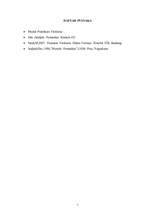 7
DAFTAR PUSTAKA
 Modul Praktikum Fitokimia
 Sitti chadijah. Pemisahan Kimia,h.102
 Sirait,M,2007. Penuntun Fitokimia Dalam Farmasi. Penerbit ITB, Bandung.
 Sudjadi,Drs.,1986,”Metode Pemisahan”,UGM Pess, Yogyakarta.
 