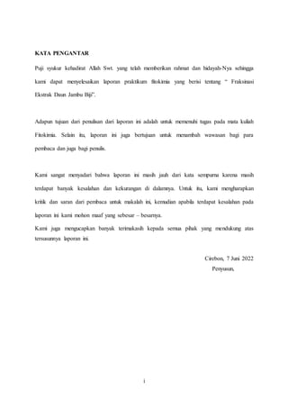 i
KATA PENGANTAR
Puji syukur kehadirat Allah Swt. yang telah memberikan rahmat dan hidayah-Nya sehingga
kami dapat menyelesaikan laporan praktikum fitokimia yang berisi tentang “ Fraksinasi
Ekstrak Daun Jambu Biji”.
Adapun tujuan dari penulisan dari laporan ini adalah untuk memenuhi tugas pada mata kuliah
Fitokimia. Selain itu, laporan ini juga bertujuan untuk menambah wawasan bagi para
pembaca dan juga bagi penulis.
Kami sangat menyadari bahwa laporan ini masih jauh dari kata sempurna karena masih
terdapat banyak kesalahan dan kekurangan di dalamnya. Untuk itu, kami mengharapkan
kritik dan saran dari pembaca untuk makalah ini, kemudian apabila terdapat kesalahan pada
laporan ini kami mohon maaf yang sebesar – besarnya.
Kami juga mengucapkan banyak terimakasih kepada semua pihak yang mendukung atas
tersusunnya laporan ini.
Cirebon, 7 Juni 2022
Penyusun,
 