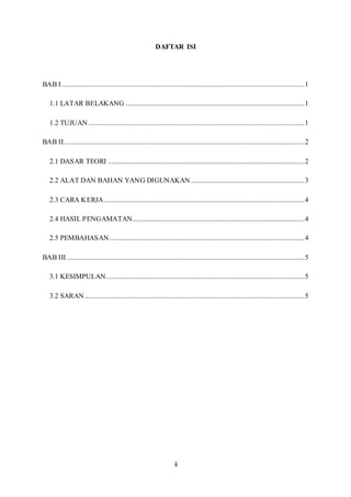 ii
DAFTAR ISI
BAB I .........................................................................................................................................1
1.1 LATAR BELAKANG .....................................................................................................1
1.2 TUJUAN ..........................................................................................................................1
BAB II........................................................................................................................................2
2.1 DASAR TEORI ...............................................................................................................2
2.2 ALAT DAN BAHAN YANG DIGUNAKAN ................................................................3
2.3 CARA KERJA .................................................................................................................4
2.4 HASIL PENGAMATAN.................................................................................................4
2.5 PEMBAHASAN ..............................................................................................................4
BAB III ......................................................................................................................................5
3.1 KESIMPULAN................................................................................................................5
3.2 SARAN ............................................................................................................................5
 