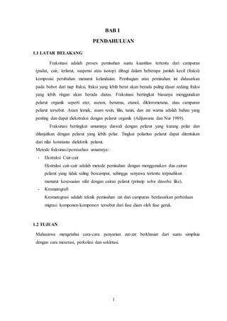 1
BAB I
PENDAHULUAN
1.1 LATAR BELAKANG
Fraksinasi adalah proses pemisahan suatu kuantitas tertentu dari campuran
(padat, cair, terlarut, suspensi atau isotop) dibagi dalam beberapa jumlah kecil (fraksi)
komposisi perubahan menurut kelandaian. Pembagian atau pemisahan ini didasarkan
pada bobot dari tiap fraksi, fraksi yang lebih berat akan berada paling dasar sedang fraksi
yang lebih ringan akan berada diatas. Fraksinasi bertingkat biasanya menggunakan
pelarut organik seperti eter, aseton, benzena, etanol, diklorometana, atau campuran
pelarut tersebut. Asam lemak, asam resin, lilin, tanin, dan zat warna adalah bahan yang
penting dan dapat diekstraksi dengan pelarut organik (Adijuwana dan Nur 1989).
Fraksinasi bertingkat umumnya diawali dengan pelarut yang kurang polar dan
dilanjutkan dengan pelarut yang lebih polar. Tingkat polaritas pelarut dapat ditentukan
dari nilai konstanta dielektrik pelarut.
Metode fraksinasi/pemisahan umumnya:
- Ekstraksi Cair-cair
Ekstraksi cair-cair adalah metode pemisahan dengan menggunakan dua cairan
pelarut yang tidak saling bercampur, sehingga senyawa tertentu terpisahkan
menurut kesesuaian sifat dengan cairan pelarut (prinsip solve dissolve like).
- Kromatografi
Kromatograsi adalah teknik pemisahan zat dari campuran berdasarkan perbedaan
migrasi komponen-komponen tersebut dari fase diam oleh fase gerak.
1.2 TUJUAN
Mahasiswa mengetahui cara-cara penyarian zat-zat berkhasiat dari suatu simplisia
dengan cara meserasi, perkolasi dan sokletasi.
 