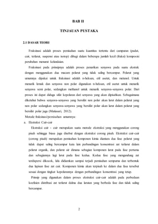 2
BAB II
TINJAUAN PUSTAKA
2.1 DASAR TEORI
Fraksinasi adalah proses pemisahan suatu kuantitas tertentu dari campuran (padat,
cair, terlarut, suspensi atau isotop) dibagi dalam beberapa jumlah kecil (fraksi) komposisi
perubahan menurut kelandaian.
Fraksinasi pada prinsipnya adalah proses penarikan senyawa pada suatu ekstrak
dengan menggunakan dua macam pelarut yang tidak saling bercampur. Pelarut yang
umumnya dipakai untuk fraksinasi adalah n-heksan, etil asetat, dan metanol. Untuk
menarik lemak dan senyawa non polar digunakan n-heksan, etil asetat untuk menarik
senyawa semi polar, sedangkan methanol untuk menarik senyawa-senyawa polar. Dari
proses ini dapat diduga sifat kepolaran dari senyawa yang akan dipisahkan. Sebagaimana
diketahui bahwa senyawa-senyawa yang bersifat non polar akan larut dalam pelarut yang
non polar sedangkan senyawa-senyawa yang bersifat polar akan larut dalam pelarut yang
bersifat polar juga (Mutiasari, 2012).
Metode fraksinasi/pemisahan umumnya:
a. Ekstraksi Cair-cair
Ekstraksi cair - cair merupakan suatu metode ekstraksi yang menggunakan corong
pisah sehingga biasa juga disebut dengan ekstraksi corong pisah. Ekstraksi cair-cair
(corong pisah) merupakan pemisahan komponen kimia diantara dua fase pelarut yang
tidak dapat saling bercampur kata lain perbandingan konsentrasi zat terlarut dalam
pelarut organik, dan pelarut air dimana sebagian komponen larut pada fase pertama
dan sebagiannya lagi larut pada fase kedua. Kedua fase yang mengandung zat
terdispersi dikocok, lalu didiamkan sampai terjadi pemisahan sempurna dan terbentuk
dua lapisan fase zat cair. Komponen kimia akan terpisah ke dalam dua fasa tersebut
sesuai dengan tingkat kepolarannya dengan perbandingan konsentrasi yang tetap.
Prinsip yang digunakan dalam proses ekstraksi cair-cair adalah pada perbedaan
koefisien distribusi zat terlarut dalma dua larutan yang berbeda fase dan tidak saling
bercampur.
 