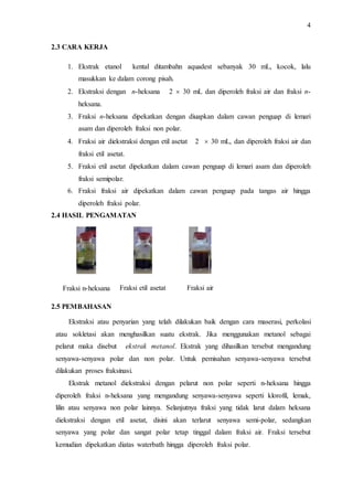 4
2.3 CARA KERJA
1. Ekstrak etanol kental ditambahn aquadest sebanyak 30 mL, kocok, lalu
masukkan ke dalam corong pisah.
2. Ekstraksi dengan n-heksana 2  30 mL dan diperoleh fraksi air dan fraksi n-
heksana.
3. Fraksi n-heksana dipekatkan dengan diuapkan dalam cawan penguap di lemari
asam dan diperoleh fraksi non polar.
4. Fraksi air diekstraksi dengan etil asetat 2  30 mL, dan diperoleh fraksi air dan
fraksi etil asetat.
5. Fraksi etil asetat dipekatkan dalam cawan penguap di lemari asam dan diperoleh
fraksi semipolar.
6. Fraksi fraksi air dipekatkan dalam cawan penguap pada tangas air hingga
diperoleh fraksi polar.
2.4 HASIL PENGAMATAN
Fraksi n-heksana Fraksi etil asetat Fraksi air
2.5 PEMBAHASAN
Ekstraksi atau penyarian yang telah dilakukan baik dengan cara maserasi, perkolasi
atau sokletasi akan menghasilkan suatu ekstrak. Jika menggunakan metanol sebagai
pelarut maka disebut ekstrak metanol. Ekstrak yang dihasilkan tersebut mengandung
senyawa-senyawa polar dan non polar. Untuk pemisahan senyawa-senyawa tersebut
dilakukan proses fraksinasi.
Ekstrak metanol diekstraksi dengan pelarut non polar seperti n-heksana hingga
diperoleh fraksi n-heksana yang mengandung senyawa-senyawa seperti klorofil, lemak,
lilin atau senyawa non polar lainnya. Selanjutnya fraksi yang tidak larut dalam heksana
diekstraksi dengan etil asetat, disini akan terlarut senyawa semi-polar, sedangkan
senyawa yang polar dan sangat polar tetap tinggal dalam fraksi air. Fraksi tersebut
kemudian dipekatkan diatas waterbath hingga diperoleh fraksi polar.
 