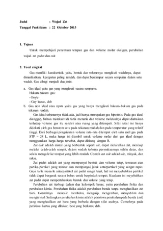 Judul : Wujud Zat
Tanggal Praktikum : 22 Oktober 2013
1. Tujuan
Untuk mempelajari penentuan tetapan gas dan volume molar oksigen, perubahan
wujud zat padat dan cair.
2. Teori singkat
Gas memiliki karakteristik yaitu, bentuk dan volumenya mengikuti wadahnya, dapat
dimanfaatkan, kecepatan paling rendah, dan dapat bercampur secara sempurna dalam satu
wadah. Gas dibagi menjadi dua jenis:
a. Gas ideal yaitu gas yang mengikuti secara sempurna.
Hukum-hukum gas:
- Boyle
- Gay lussac, dsb
b. Gas non ideal atau nyata yaitu gas yang hanya mengikuti hukum-hukum gas pada
tekanan rendah.
Gas ideal sebenarnya tidak ada, jadi hanya merupakan gas hipotesis. Pada gas ideal
dianggap, bahwa molekul tidk tarik menarik dan volume molekulnya dapat diabaikan
terhadap volume gas itu sendiri atau ruang yang ditempati. Sifat ideal ini hanya
didekati oleh gas beratom satu pada tekanan rendah dan pada temperatur yang relatif
tinggi. Dari berbagai pengukuran volume rata-rata ditempat oleh satu mol gas pada
STP = 24 L, maka harga ini diambil untuk volume molar dari gas ideal dengan
menggunakan harga-harga tersebut, dapat dihitung dengan R.
Zat cair adalah materi yang berbentuk seperti air, dapat melarutkan zat, meresap
melalui celah-celah sempit, dalam wadah terbuka permukaannya selalu datar, dan
selalu mengalir ke tempat yang lebih rendah. Contoh zat cair adalah air, minyak, dan
raksa.
Zat padat adalah zat yang mempunyai bentuk dan volume tetap, tersusun atas
partike-partikel yang teratur dan mempunyai jarak antarpartikel yang sangat rapat.
Gaya tarik menarik antarpartikel zat padat sangat kuat, hal ini menyebabkan partikel
tidak dapat bergerak secara bebas untuk berpindah tempat. Keadaan ini meyebabkan
zat padat dapat mempertahankan bentuk dan volume yang tetap.
Perubahan zat tterbagi dalam dua kelompok besar, yaitu perubahan fisika dan
perubahan kimia. Perubahan fisika adalah perubahan benda tanpa menghasilkan zat
baru. Contohnya mencair, membeku, menguap, mengembun, menyublim dan
mengkristal. Sedangkan perubahan kimia adalah peristiwa perubahan pada benda (zat)
yang menghasilkan zat baru yang berbeda dengan sifat asalnya. Contohnya pada
peristiwa kertas yang dibakar, besi yang berkarat, dsb.
 