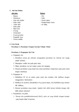 3. Alat dan Bahan
Alat-alat: Bahan:
- Bunsen - Eter
- Erlenmeyer - Iodin
- Labu alas bundar - Garam dapur
- Gelas arloji - Kamper/kapur barus
- Gelas ukur - air suling
- Gelas piala
- Pipet tetes
- Corong
- Termometer
- Cawan porselen
- Pengaduk kaca
- Neraca analitik
4. Cara Kerja
Percobaan 1. Penentuan Tetapan Gas dan Volume Molar
-
Percobaan 2. Penguapan Zat Cair
a. Penguapan eter
1. Dimatikan semua api sebelum mengerjakan percobaan ini. Karena eter sangat
mudah terbakar.
2. Dituangkan sedikit eter pada gelas arloji.
3. Ditiup permukaan zat cair sampai semua eter menguap.
4. Diamati perubahan yang terjadi dan amati perubahan temperature pada gelas arloji
dengan merabanya.
b. Penguapan air
1. Dididihkan 50 ml air dalam gelas piala dan tentukan titik didihnya dengan
menggunakan thermometer.
2. Didihkan air tersebut, ditambahkan 10 gr garam dapur, lalu dididihkan lagi, diamati
titik didihnya.
3. Diamati perubahan yang terjadi. Apakah titik didih larutan berbeda dengan titik
didih pelarut murninya?
c. Penyubliman zat padat
1. Dicium bau paradiklorobenzene,C6H4Cl2 yaitu zat yang identik dengan kamper
yang banyak dijual di pasaran.
 